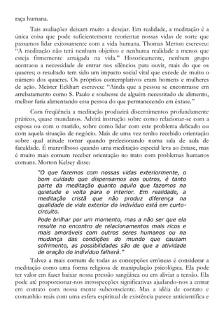 raça humana.
Tais avaliações deixam muito a desejar. Em realidade, a meditação é a
única coisa que pode suficientemente reorientar nossas vidas de sorte que
passamos lidar exitosamente com a vida humana. Thomas Merton escreveu:
“A meditação não terá nenhum objetivo e nenhuma realidade a menos que
esteja firmemente arraigada na vida.” Historicamente, nenhum grupo
acentuou a necessidade de entrar nos silêncios para ouvir, mais do que os
quacres; o resultado tem sido um impacto social vital que excede de muito o
número dos quacres. Os próprios contemplativos eram homens e mulheres
de ação. Meister Eckhart escreveu: “Ainda que a pessoa se encontrasse em
arrebatamento como S. Paulo e soubesse de alguém necessitado de alimento,
melhor faria alimentando essa pessoa do que permanecendo em êxtase.”
Com freqüência a meditação produzirá discernimentos profundamente
práticos, quase mundanos. Advirá instrução sobre como relacionar-se com a
esposa ou com o marido, sobre como lidar com este problema delicado ou
com aquela situação de negócio. Mais de uma vez tenho recebido orientação
sobre qual atitude tomar quando prelecionando numa sala de aula de
faculdade. É maravilhoso quando uma meditação especial leva ao êxtase, mas
é muito mais comum receber orientação no trato com problemas humanos
comuns. Morton Kelsey disse:
“O que fazemos com nossas vidas exteriormente, o
bom cuidado que dispensamos aos outros, é tanto
parte da meditação quanto aquilo que fazemos na
quietude e volta para o interior. Em realidade, a
meditação cristã que não produz diferença na
qualidade de vida exterior do indivíduo está em curto-
circuito.
Pode brilhar por um momento, mas a não ser que ela
resulte no encontro de relacionamentos mais ricos e
mais amoráveis com outros seres humanos ou na
mudança das condições do mundo que causam
sofrimento, as possibilidades são de que a atividade
de oração do indivíduo falhará.”
Talvez a mais comum de todas as concepções errôneas é considerar a
meditação como uma forma religiosa de manipulação psicológica. Ela pode
ter valor em fazer baixar nossa pressão sangüínea ou em aliviar a tensão. Ela
pode até proporcionar-nos introspecções significativas ajudando-nos a entrar
em contato com nossa mente subconsciente. Mas a idéia de contato e
comunhão reais com uma esfera espiritual de existência parece anticientífica e
 