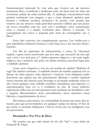 fantasiosamente irracional. Se você acha que vivemos em um universo
puramente físico, considerará a meditação como um bom meio de obter um
consistente padrão de onda cerebral alfa. (A meditação transcendental tenta
projetar exatamente esta imagem, o que a torna altamente apelativa para
homens e mulheres seculares modernos.) Se, porém, você acredita que
vivemos em um universo criado pelo Deus pessoal e infinito que tem prazer
em nossa comunhão com ele, você verá a meditação como comunicação
entre o Amante e o amado. Conforme disse Alberto, o Grande: “A
contemplação dos santos é inspirada pelo amor do contemplado: isto é,
Deus.”
Esses dois conceitos são completamente opostos. Um confina-nos a
uma experiência totalmente humana; o outro lança-nos a um encontro divino-
humano.
Um fala da exploração do subconsciente; o outro, de “descansar
naquele a quem temos encontrado, que nos ama, que está perto de nós, que
vem a nós e nos atrai para si.” Ambos parecem religiosos e até usam jargão
religioso, mas o primeiro não pode, em última instância, encontrar lugar para
a realidade espiritual.
Como, pois, chegamos a crer em um mundo do espírito? Mediante fé
cega? De maneira nenhuma. A realidade interior do mundo espiritual está ao
alcance de todos quantos estão dispostos a buscá-la. Com freqüência tenho
descoberto que aqueles que tão gratuitamente difamam o mundo espiritual
nunca tomaram dez minutos para investigar se tal mundo realmente existe ou
não. Como qualquer outro trabalho científico, formulamos uma hipótese e a
experimentamos para ver se é verdadeira ou não. Se nosso primeiro
experimento falha, não nos desesperamos nem rotulamos de fraudulento todo
o negócio. Reexaminamos nosso procedimento, talvez ajustemos nossa
hipótese, e experimentamos de novo.
Deveríamos, pelo menos, ter a honestidade de perseverar nesta obra no
mesmo grau que perseveraríamos em qualquer campo da ciência. O fato de
que tantos se mostram indispostos a fazê-lo revela, não sua inteligência, mas
seu preconceito.
Desejando a Voz Viva de Deus
Há ocasiões em que tudo dentro de nós diz “sim” a estas linhas de
Frederick W. Faber:
 