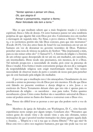 “Sentar apenas e pensar em Deus,
Oh, que alegria é!
Pensar o pensamento, respirar o Nome;
Maior felicidade não tem a terra.”
Mas os que meditam sabem que a mais freqüente reação é a inércia
espiritual, frieza e falta de desejo. Os seres humanos parece ter uma tendência
perpétua de que alguém fale com Deus por eles. Contentamo-nos em receber
a mensagem de segunda mão. No Sinai, o povo clamou a Moisés: “Fala-nos
tu, e te ouviremos; porém não fale Deus conosco, para que não morramos”
(Êxodo 20.19). Um dos erros fatais de Israel foi sua insistência em ter um rei
humano em vez de descansar no governo teocrático de Deus. Podemos
perceber uma nota de tristeza na palavra do Senhor: “Mas [rejeitaram] a mim,
para eu não reinar sobre eles” (1 Samuel 8.7). A história da religião é a história
de um esforço quase desesperado de ter um rei, um mediador, um sacerdote,
um intermediário. Deste modo não precisamos, nós mesmos, de ir a Deus.
Tal método poupa-nos a necessidade de mudar, pois estar na presença de
Deus é mudar. Esta forma é muito conveniente porque ela nos dá a vantagem
da respeitabilidade religiosa sem exigir transformação moral. Não temos
necessidade de observar muito de perto o cenário de nosso país para perceber
que ele está fascinado pela religião do mediador.
É por isto que a meditação nos é tão ameaçadora. Ousadamente ela nos
convida a entrar na presença viva de Deus por nós mesmos. Ela diz que Deus
está falando no presente contínuo e deseja dirigir-se a nós. Jesus e os
escritores do Novo Testamento deixam claro que isto não é apenas para os
profissionais da religião - os sacerdotes - mas para todos. Todos quantos
reconhecem a Jesus Cristo como Senhor são o sacerdócio universal de Deus e
como tal podem entrar no Santo dos Santos e conversar com o Deus vivo.
Parece tão difícil levar as pessoas a crer que elas podem ouvir a voz de
Deus.
Membros da igreja do Salvador, em Washington, D. C., vêm fazendo
experiências neste campo por algum tempo. Concluem eles: “Pensamos que
somos gente do século vinte e do século vinte e um; não obstante, temos
insinuações de que é possível receber instruções tão claras quanto aquela dada
a Ananias. ... 'Dispõe-te e vai à rua que se chama Direita'.” Por que não? Se
Deus está vivo e ativo nos negócios humanos, por que não pode sua voz ser
 