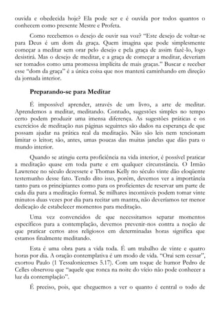 ouvida e obedecida hoje? Ela pode ser e é ouvida por todos quantos o
conhecem como presente Mestre e Profeta.
Como recebemos o desejo de ouvir sua voz? “Este desejo de voltar-se
para Deus é um dom da graça. Quem imagina que pode simplesmente
começar a meditar sem orar pelo desejo e pela graça de assim fazê-lo, logo
desistirá. Mas o desejo de meditar, e a graça de começar a meditar, deveriam
ser tomados como uma promessa implícita de mais graças.” Buscar e receber
esse “dom da graça” é a única coisa que nos manterá caminhando em direção
da jornada interior.
Preparando-se para Meditar
É impossível aprender, através de um livro, a arte de meditar.
Aprendemos a meditar, meditando. Contudo, sugestões simples no tempo
certo podem produzir uma imensa diferença. As sugestões práticas e os
exercícios de meditação nas páginas seguintes são dados na esperança de que
possam ajudar na prática real da meditação. Não são leis nem tencionam
limitar o leitor; são, antes, umas poucas das muitas janelas que dão para o
mundo interior.
Quando se atingiu certa proficiência na vida interior, é possível praticar
a meditação quase em toda parte e em qualquer circunstância. O Irmão
Lawrence no século dezessete e Thomas Kelly no século vinte dão eloqüente
testemunho desse fato. Tendo dito isso, porém, devemos ver a importância
tanto para os principiantes como para os proficientes de reservar um parte de
cada dia para a meditação formal. Se milhares incontáveis podem tomar vinte
minutos duas vezes por dia para recitar um mantra, não deveríamos ter menor
dedicação de estabelecer momentos para meditação.
Uma vez convencidos de que necessitamos separar momentos
específicos para a contemplação, devemos prevenir-nos contra a noção de
que praticar certos atos religiosos em determinadas horas significa que
estamos finalmente meditando.
Esta é uma obra para a vida toda. É um trabalho de vinte e quatro
horas por dia. A oração contemplativa é um modo de vida. “Orai sem cessar”,
exortou Paulo (1 Tessalonicenses 5.17). Com um toque de humor Pedro de
Celles observou que “aquele que ronca na noite do vício não pode conhecer a
luz da contemplação”.
É preciso, pois, que cheguemos a ver o quanto é central o todo de
 
