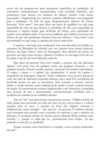 nosso dia em preparar-nos para momentos específicos de meditação. Se
estivermos constantemente entusiasmados com atividade frenética, não
poderemos estar atentos nos instantes de silêncio interior. Uma mente
perseguida e fragmentada por assuntos externos dificilmente está preparada
para a meditação. Os Pais da igreja freqüentemente falavam do Otium
Sanctum: “ócio santo”. Isso quer dizer um senso de equilíbrio na vida, uma
capacidade de estar em paz durante as atividades do dia, uma capacidade de
descansar e separar tempo para desfrutar da beleza, uma capacidade de
regular nosso próprio passo. Com nossa tendência para definir as pessoas em
termos do que elas produzem, faríamos bem em cultivar o “ócio santo” com
determinação no que tange às agendas de nossas entrevistas.
E quanto a um lugar para meditação? Isto será discutido em detalhe ao
tratarmos da Disciplina da solitude; por ora, bastam umas poucas palavras.
Procure um lugar calmo e livre de interrupção. Sem telefone por perto. Se
possível, um lugar entre árvores e plantas. É melhor ter um lugar certo em vez
de andar à cata de um local diferente cada dia.
Que dizer da postura? Em certo sentido a postura não faz diferença
alguma; você pode orar em qualquer parte, em qualquer momento, e em
qualquer posição. Noutro sentido, porém, a postura é de máxima importância.
O corpo, a mente e o espírito são inseparáveis. A tensão do espírito é
telegrafada em linguagem corporal. Tenho realmente visto pessoas passarem
todo um culto de adoração mascando chiclete, sem a mais leve consciência da
profunda tensão em que se encontram. Não somente a postura exterior
reflete o estado interior, como também pode ajudar a nutrir a atitude interior
de oração. Se interiormente estamos fragmentados com distrações e ansiedade,
uma postura de paz e descontração, conscientemente escolhida, terá a
tendência de acalmar nosso turbilhão interior.
Não há “leis” que prescrevam uma postura correta. A Bíblia contém de
tudo, desde jazer prostrado no chão até estar em pé, com as mãos e a cabeça
erguidas para os céus. A posição de lótus das religiões orientais é
simplesmente outro exemplo - não uma lei - de postura. O melhor método
seria encontrar uma posição com o máximo de conforto e com o mínimo de
distração. O excelente místico do século catorze, Ricardo Rolle, preferia estar
sentado, “... porque eu sabia que eu... permaneceria mais tempo... do que
andando, ou em pé, ou ajoelhado.
Porque sentado estou muitíssimo à vontade, e meu coração muitíssimo
elevado”.
 