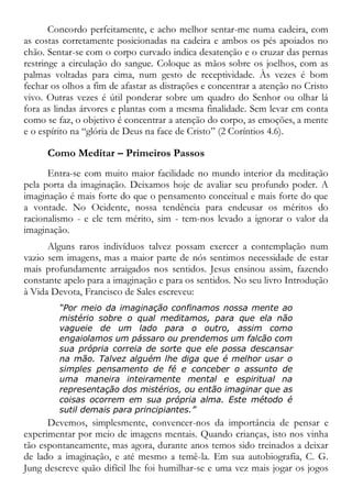 Concordo perfeitamente, e acho melhor sentar-me numa cadeira, com
as costas corretamente posicionadas na cadeira e ambos os pés apoiados no
chão. Sentar-se com o corpo curvado indica desatenção e o cruzar das pernas
restringe a circulação do sangue. Coloque as mãos sobre os joelhos, com as
palmas voltadas para cima, num gesto de receptividade. Às vezes é bom
fechar os olhos a fim de afastar as distrações e concentrar a atenção no Cristo
vivo. Outras vezes é útil ponderar sobre um quadro do Senhor ou olhar lá
fora as lindas árvores e plantas com a mesma finalidade. Sem levar em conta
como se faz, o objetivo é concentrar a atenção do corpo, as emoções, a mente
e o espírito na “glória de Deus na face de Cristo” (2 Coríntios 4.6).
Como Meditar – Primeiros Passos
Entra-se com muito maior facilidade no mundo interior da meditação
pela porta da imaginação. Deixamos hoje de avaliar seu profundo poder. A
imaginação é mais forte do que o pensamento conceitual e mais forte do que
a vontade. No Ocidente, nossa tendência para endeusar os méritos do
racionalismo - e ele tem mérito, sim - tem-nos levado a ignorar o valor da
imaginação.
Alguns raros indivíduos talvez possam exercer a contemplação num
vazio sem imagens, mas a maior parte de nós sentimos necessidade de estar
mais profundamente arraigados nos sentidos. Jesus ensinou assim, fazendo
constante apelo para a imaginação e para os sentidos. No seu livro Introdução
à Vida Devota, Francisco de Sales escreveu:
“Por meio da imaginação confinamos nossa mente ao
mistério sobre o qual meditamos, para que ela não
vagueie de um lado para o outro, assim como
engaiolamos um pássaro ou prendemos um falcão com
sua própria correia de sorte que ele possa descansar
na mão. Talvez alguém lhe diga que é melhor usar o
simples pensamento de fé e conceber o assunto de
uma maneira inteiramente mental e espiritual na
representação dos mistérios, ou então imaginar que as
coisas ocorrem em sua própria alma. Este método é
sutil demais para principiantes.”
Devemos, simplesmente, convencer-nos da importância de pensar e
experimentar por meio de imagens mentais. Quando crianças, isto nos vinha
tão espontaneamente, mas agora, durante anos temos sido treinados a deixar
de lado a imaginação, e até mesmo a temê-la. Em sua autobiografia, C. G.
Jung descreve quão difícil lhe foi humilhar-se e uma vez mais jogar os jogos
 