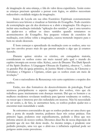 de imaginação de uma criança, e fala do valor dessa experiência. Assim como
as crianças precisam aprender a pensar com lógica, os adultos necessitam
redescobrir a realidade mágica da imaginação.
Inácio de Loyola em sua obra Exercícios Espirituais constantemente
incentivava seus leitores a visualizar as histórias do Evangelho. Todo exercício
de contemplação que ele deu destinava-se a abrir a imaginação. Ele chegou a
incluir uma meditação intitulada “aplicação dos sentidos”, que é uma tentativa
de ajudar-nos a utilizar os cinco sentidos quando retratamos os
acontecimentos do Evangelho. Seu pequeno volume de exercícios de
meditação, com ênfase sobre a imaginação, causou tremendo impacto para o
bem no século dezesseis.
É bom começar o aprendizado da meditação com os sonhos, uma vez
que isto envolve pouco mais do que prestar atenção a algo que já estamos
fazendo.
Durante quinze séculos os cristãos, em esmagadora maioria,
consideraram os sonhos como um meio natural pelo qual o mundo do
espírito irrompia em nossas vidas. Kelsey, autor de Dreams: The Dark Speech
of the Spirit (Sonhos: A Linguagem Obscura do Espírito), observa: “... todos
os grandes Pais da igreja primitiva, de Justino Mártir a Ireneu, de Clemente e
Tertuliano a Orígenes e Cipriano, criam que os sonhos eram um meio de
revelação.”
Com o racionalismo da Renascença veio certo cepticismo a respeito dos
sonhos.
Então, nos dias formativos do desenvolvimento da psicologia, Freud
acentuou principalmente o aspecto negativo dos sonhos, visto que ele
trabalhou quase inteiramente com doenças mentais. Daí que os homens e as
mulheres modernos revelaram tendência para ignorar totalmente os sonhos,
ou recear que o interesse por eles redundaria em neurose. Não há necessidade
de ser assim; e, de fato, se atentarmos bem, os sonhos podem ajudar-nos a
encontrar mais maturidade e saúde.
Se estivermos convencidos de que os sonhos podem ser uma chave que
abre a porta do mundo interior, podemos fazer três coisas práticas. Em
primeiro lugar, podemos orar especificamente, pedindo a Deus que nos
informe através de nossos sonhos. Devemos dizer-lhe de nossa disposição de
permitir que ele nos fale deste modo. Ao mesmo tempo, é prudente orar
pedindo proteção, uma vez que o abrir-nos à influência espiritual pode ser
perigoso assim como proveitoso.
 