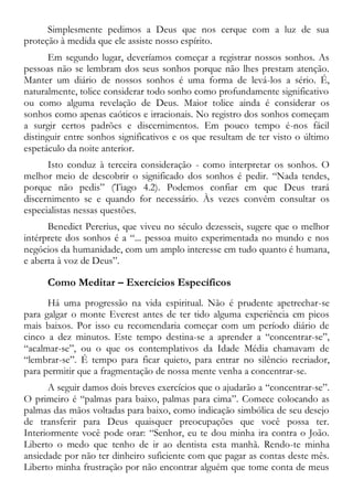 Simplesmente pedimos a Deus que nos cerque com a luz de sua
proteção à medida que ele assiste nosso espírito.
Em segundo lugar, deveríamos começar a registrar nossos sonhos. As
pessoas não se lembram dos seus sonhos porque não lhes prestam atenção.
Manter um diário de nossos sonhos é uma forma de levá-los a sério. É,
naturalmente, tolice considerar todo sonho como profundamente significativo
ou como alguma revelação de Deus. Maior tolice ainda é considerar os
sonhos como apenas caóticos e irracionais. No registro dos sonhos começam
a surgir certos padrões e discernimentos. Em pouco tempo é-nos fácil
distinguir entre sonhos significativos e os que resultam de ter visto o último
espetáculo da noite anterior.
Isto conduz à terceira consideração - como interpretar os sonhos. O
melhor meio de descobrir o significado dos sonhos é pedir. “Nada tendes,
porque não pedis” (Tiago 4.2). Podemos confiar em que Deus trará
discernimento se e quando for necessário. Às vezes convém consultar os
especialistas nessas questões.
Benedict Pererius, que viveu no século dezesseis, sugere que o melhor
intérprete dos sonhos é a “... pessoa muito experimentada no mundo e nos
negócios da humanidade, com um amplo interesse em tudo quanto é humana,
e aberta à voz de Deus”.
Como Meditar – Exercícios Específicos
Há uma progressão na vida espiritual. Não é prudente apetrechar-se
para galgar o monte Everest antes de ter tido alguma experiência em picos
mais baixos. Por isso eu recomendaria começar com um período diário de
cinco a dez minutos. Este tempo destina-se a aprender a “concentrar-se”,
“acalmar-se”, ou o que os contemplativos da Idade Média chamavam de
“lembrar-se”. É tempo para ficar quieto, para entrar no silêncio recriador,
para permitir que a fragmentação de nossa mente venha a concentrar-se.
A seguir damos dois breves exercícios que o ajudarão a “concentrar-se”.
O primeiro é “palmas para baixo, palmas para cima”. Comece colocando as
palmas das mãos voltadas para baixo, como indicação simbólica de seu desejo
de transferir para Deus quaisquer preocupações que você possa ter.
Interiormente você pode orar: “Senhor, eu te dou minha ira contra o João.
Liberto o medo que tenho de ir ao dentista esta manhã. Rendo-te minha
ansiedade por não ter dinheiro suficiente com que pagar as contas deste mês.
Liberto minha frustração por não encontrar alguém que tome conta de meus
 