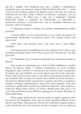 que lhe é dirigida. Com freqüência acho que o ajoelhar é especialmente
apropriado para este momento especial. Dietrich Bonhoeffer disse: “... assim
como você não analisa as palavras de alguém a quem você ama, mas aceita-as
conforme lhe são ditas, aceite a Palavra da Escritura e pondere-a em seu
coração, como o fez Maria. Isso é tudo. Isso é meditação.” Quando
Bonhoeffer fundou o seminário em Finkenwalde, os seminaristas e
professores aceitaram e praticaram meia hora de meditação silenciosa, em
conjunto, sobre as Escrituras.
É importante resistir à tentação de examinar superficialmente muitas
passagens.
A pressa reflete o nosso estado interior e é este estado que precisa ser
transformado. Bonhoeffer recomendava passar uma semana inteira num
único texto!
Além disso, você desejará viver o dia todo com o texto bíblico
escolhido.
Uma quarta forma de meditação tem como objetivo levar o leitor a uma
profunda comunhão interior com o Pai, na qual você olha para ele e ele olha
para você.
Na imaginação, veja a si mesmo caminhando por uma bonita estrada na
floresta.
Não se apresse, permitindo que o som de folhas farfalhantes e riachos
frescos da floresta supere o barulho ensurdecedor de nossa moderna
megalópole. Após observar a si mesmo por uns instantes, tome a perspectiva
de alguém que está andando, em vez de alguém que está sendo observado.
Tente sentir a brisa no rosto como se ela soprasse suavemente, levando toda a
sua ansiedade. Pare ao longo do caminho para meditar na beleza das flores e
dos pássaros. Quando puder experimentar o cenário com todos os sentidos, o
caminho terminará, repentinamente, numa bela colina gramada. Ande pelo
luxuriante e grande prado cercado por pinheiros majestosos. Após explorar o
prado por algum tempo, deite-se de costas, olhando para cima, para o céu
azul e para as brancas nuvens. Desfrute a paisagem e os odores. Dê graças ao
Senhor pela beleza.
Pouco tempo depois há um anelo de entrar nas regiões superiores além
das nuvens. Na imaginação, deixe que seu corpo espiritual, brilhante de luz,
saia do corpo físico. Olhe para trás a fim de ver-se deitado na grama; acalme o
corpo dizendo-lhe que você retornará em breve. Imagine o seu eu espiritual,
 