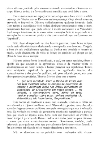 vivo e vibrante, subindo pelas nuvens e entrando na atmosfera. Observe o seu
corpo físico, a colina, e a floresta distante à medida que você deixa a terra.
Entre mais e mais no espaço exterior até que nada haja, exceto a cálida
presença do Criador eterno. Descanse em sua presença. Ouça silenciosamente,
prevendo o imprevisto. Observe cuidadosamente qualquer instrução dada.
Com tempo e experiência você poderá distinguir prontamente entre o mero
pensamento humano que pode aflorar à mente consciente e o Verdadeiro
Espírito que interiormente se move sobre o coração. Não se surpreenda se a
instrução for terrivelmente prática e não conter nada do que você pensava ser
“espiritual”.
Não fique desapontado se não houver palavras; como bons amigos,
vocês estão silenciosamente desfrutando a companhia um do outro. Chegada
a hora de sair, audivelmente agradeça ao Senhor sua bondade e retorne ao
prado. Ande alegremente de volta ao longo do caminho até chegar ao lar,
pleno de nova vida e energia.
Há uma quinta forma de meditação, a qual, em certos sentidos, é bem o
oposto da que acabamos de apresentar. Trata-se de meditar sobre os
acontecimentos de nosso tempo e buscar perceber seu significado. Temos
uma obrigação espiritual de penetrar o significado interior dos
acontecimentos e das pressões políticas, não para adquirir poder, mas para
obter perspectiva profética. Thomas Merton disse que a pessoa
“... que tem meditado sobre a Paixão de Cristo mas
não tem meditado sobre os campos de extermínio de
Dachau e Auschwitz ainda não entrou plenamente na
experiência do Cristianismo em nosso tempo. ... Na
verdade, o contemplativo deve, acima de tudo,
meditar e meditar sobre essas terríveis realidades tão
sintomáticas, tão importantes, tão proféticas.”
Esta forma de meditação é mais bem realizada, tendo-se a Bíblia em
uma das mãos e o jornal do dia na outra! Não se deixe, porém, controlar pelos
absurdos lugares-comuns políticos nem pela propaganda que nos é oferecida
hoje. Na verdade, os jornais são geralmente muitíssimo superficiais e parciais
para que sejam de alguma ajuda. Seria bom que levássemos os eventos de
nosso tempo à presença de Deus e pedíssemos visão profética para discernir
o rumo que esses acontecimentos tomam. Deveríamos, também, pedir
orientação para qualquer coisa que pessoalmente devêssemos estar fazendo a
fim de sermos sal e luz de nosso mundo decadente e tenebroso.
Não se desanime se no princípio suas meditações não tiverem
 