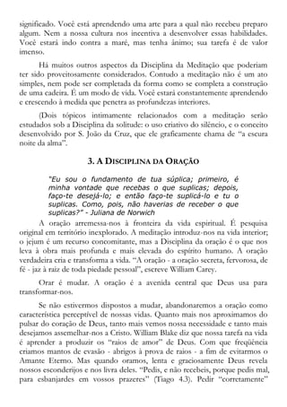 significado. Você está aprendendo uma arte para a qual não recebeu preparo
algum. Nem a nossa cultura nos incentiva a desenvolver essas habilidades.
Você estará indo contra a maré, mas tenha ânimo; sua tarefa é de valor
imenso.
Há muitos outros aspectos da Disciplina da Meditação que poderiam
ter sido proveitosamente considerados. Contudo a meditação não é um ato
simples, nem pode ser completada da forma como se completa a construção
de uma cadeira. É um modo de vida. Você estará constantemente aprendendo
e crescendo à medida que penetra as profundezas interiores.
(Dois tópicos intimamente relacionados com a meditação serão
estudados sob a Disciplina da solitude: o uso criativo do silêncio, e o conceito
desenvolvido por S. João da Cruz, que ele graficamente chama de “a escura
noite da alma”.
3. A DISCIPLINA DA ORAÇÃO
“Eu sou o fundamento de tua súplica; primeiro, é
minha vontade que recebas o que suplicas; depois,
faço-te desejá-lo; e então faço-te suplicá-lo e tu o
suplicas. Como, pois, não haverias de receber o que
suplicas?” - Juliana de Norwich
A oração arremessa-nos à fronteira da vida espiritual. É pesquisa
original em território inexplorado. A meditação introduz-nos na vida interior;
o jejum é um recurso concomitante, mas a Disciplina da oração é o que nos
leva à obra mais profunda e mais elevada do espírito humano. A oração
verdadeira cria e transforma a vida. “A oração - a oração secreta, fervorosa, de
fé - jaz à raiz de toda piedade pessoal”, escreve William Carey.
Orar é mudar. A oração é a avenida central que Deus usa para
transformar-nos.
Se não estivermos dispostos a mudar, abandonaremos a oração como
característica perceptível de nossas vidas. Quanto mais nos aproximamos do
pulsar do coração de Deus, tanto mais vemos nossa necessidade e tanto mais
desejamos assemelhar-nos a Cristo. William Blake diz que nossa tarefa na vida
é aprender a produzir os “raios de amor” de Deus. Com que freqüência
criamos mantos de evasão - abrigos à prova de raios - a fim de evitarmos o
Amante Eterno. Mas quando oramos, lenta e graciosamente Deus revela
nossos esconderijos e nos livra deles. “Pedis, e não recebeis, porque pedis mal,
para esbanjardes em vossos prazeres” (Tiago 4.3). Pedir “corretamente”
 