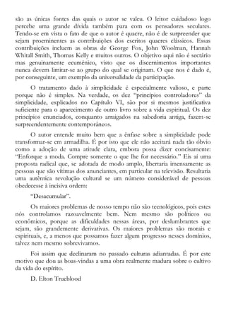 são as únicas fontes das quais o autor se valeu. O leitor cuidadoso logo
percebe uma grande dívida também para com os pensadores seculares.
Tendo-se em vista o fato de que o autor é quacre, não é de surpreender que
sejam proeminentes as contribuições dos escritos quacres clássicos. Essas
contribuições incluem as obras de George Fox, John Woolman, Hannah
Whitall Smith, Thomas Kelly e muitos outros. O objetivo aqui não é sectário
mas genuinamente ecumênico, visto que os discernimentos importantes
nunca devem limitar-se ao grupo do qual se originam. O que nos é dado é,
por conseguinte, um exemplo da universalidade da participação.
O tratamento dado à simplicidade é especialmente valioso, e parte
porque não é simples. Na verdade, os dez “princípios controladores” da
simplicidade, explicados no Capítulo VI, são por si mesmos justificativa
suficiente para o aparecimento de outro livro sobre a vida espiritual. Os dez
princípios enunciados, conquanto arraigados na sabedoria antiga, fazem-se
surpreendentemente contemporâneos.
O autor entende muito bem que a ênfase sobre a simplicidade pode
transformar-se em armadilha. É por isto que ele não aceitará nada tão óbvio
como a adoção de uma atitude clara, embora possa dizer concisamente:
“Enforque a moda. Compre somente o que lhe for necessário.” Eis aí uma
proposta radical que, se adotada de modo amplo, libertaria imensamente as
pessoas que são vítimas dos anunciantes, em particular na televisão. Resultaria
uma autêntica revolução cultural se um número considerável de pessoas
obedecesse à incisiva ordem:
“Desacumular”.
Os maiores problemas de nosso tempo não são tecnológicos, pois estes
nós controlamos razoavelmente bem. Nem mesmo são políticos ou
econômicos, porque as dificuldades nessas áreas, por deslumbrantes que
sejam, são grandemente derivativas. Os maiores problemas são morais e
espirituais, e, a menos que possamos fazer algum progresso nesses domínios,
talvez nem mesmo sobrevivamos.
Foi assim que declinaram no passado culturas adiantadas. É por este
motivo que dou as boas-vindas a uma obra realmente madura sobre o cultivo
da vida do espírito.
D. Elton Trueblood
 