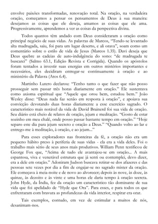envolve paixões transformadas, renovação total. Na oração, na verdadeira
oração, começamos a pensar os pensamentos de Deus à sua maneira:
desejamos as coisas que ele deseja, amamos as coisas que ele ama.
Progressivamente, aprendemos a ver as coisas da perspectiva divina.
Todos quantos têm andado com Deus consideraram a oração como
principal negócio de suas vidas. As palavras de Marcos, “Tendo-se levantado
alta madrugada, saiu, foi para um lugar deserto, e ali orava”, soam como um
comentário sobre o estilo de vida de Jesus (Marcos 1.35). Davi deseja que
Deus quebre as cadeias de auto-indulgência do sono: “de madrugada te
buscarei” (Salmo 63.1, Edição Revista e Corrigida). Quando os apóstolos
foram tentados a investir suas energias em outros mistérios importantes e
necessários, eles decidiram entregar-se continuamente à oração e ao
ministério da Palavra (Atos 6.4).
Martinho Lutero declarou: “Tenho tanto o que fazer que não posso
prosseguir sem passar três horas diariamente em oração.” Ele sustentava
como axioma espiritual que “Aquele que orou bem, estudou bem.” João
Wesley disse: “Deus nada faz senão em resposta à oração”, e apoiava sua
convicção devotando duas horas diariamente a esse exercício sagrado. O
característico mais notável da vida de David Brainerd foi sua vida de oração.
Seu diário está cheio de relatos de oração, jejum e meditação. “Gosto de estar
sozinho em meu chalé, onde posso passar bastante tempo em oração.” “Hoje
separo este dia para jejum secreto e oração a Deus.” “Quando volto ao lar e
entrego-me à meditação, à oração, e ao jejum...”
Para esses exploradores nas fronteiras da fé, a oração não era um
pequeno hábito preso à periferia de suas vidas - ela era a vida deles. Foi o
trabalho mais sério de seus anos mais produtivos. William Penn testificou de
George Fox que, “Acima de tudo ele avantajou-se em oração... A mais
espantosa, viva e venerável estrutura que já senti ou contemplei, devo dizer,
era a dele em oração.” Adoniram Judson buscava retirar-se dos afazeres e das
pessoas sete vezes por dia a fim de engajar-se no sagrado mister da oração.
Ele começava à meia-noite e de novo ao alvorecer; depois às nove, às doze, às
quinze, às dezoito e às vinte e uma horas ele daria tempo à oração secreta.
John Hyde, da Índia, fez da oração um característico tão dominante de sua
vida que foi apelidado de “Hyde que Ora”. Para esses, e para todos os que
enfrentaram com bravura as profundezas da vida interior, respirar era orar.
Tais exemplos, contudo, em vez de estimular a muitos de nós,
desanimam-nos.
 