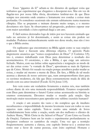 Esses “gigantes da fé” acham-se tão distantes de qualquer coisa que
tenhamos que experimentar que chegamos a desesperar-nos. Mas em vez de
flagelar-nos por nossa falha óbvia, deveríamos lembrar-nos de que Deus
sempre nos encontra onde estamos e lentamente nos conduz a coisas mais
profundas. Os corredores ocasionais não entram subitamente numa maratona
olímpica. Eles se preparam e treinam durante muito tempo, e o mesmo
deveríamos nós fazer. Se observarmos tal progressão, podemos esperar orar
com maior autoridade e êxito espiritual daqui a um ano.
É fácil sermos derrotados logo de início por nos haverem ensinado que
tudo no universo já foi determinado, e assim as coisas não podem ser
mudadas. Podemos melancolicamente sentir-nos desse modo, mas não é isso
o que a Bíblia ensina.
Os suplicantes que encontramos na Bíblia agiam como se suas orações
pudessem fazer e fizessem uma diferença objetiva. O apóstolo Paulo
alegremente anunciou que “somos cooperadores de Deus” (1 Coríntios 3.9);
isto é, estamos trabalhando com Deus para determinar o resultado dos
acontecimentos. O estoicismo, e não a Bíblia, é que exige um universo
fechado. Muitos, com sua ênfase sobre aquiescência e resignação ao modo de
ser das coisas como “a vontade de Deus”, aproximam-se mais de Epícteto
que de Cristo. Moisés foi ousado na oração porque acreditava poder mudar as
coisas, e mudar até mesmo a mente de Deus. De fato, a Bíblia de tal modo
acentua a abertura de nosso universo que, num antropomorfismo duro para
os ouvintes modernos, ela fala que Deus constantemente muda de idéia de
acordo com seu amor imutável (Êxodo 32.14; Jonas 3.10).
Isto vem como um verdadeiro livramento a muitos nós, mas também
coloca diante de nós uma tremenda responsabilidade. Estamos cooperando
com Deus para determinar o futuro! Certas coisas acontecerão na história se
orarmos corretamente. Devemos mudar o mundo pela oração. Que
motivação maior necessitamos para aprender este sublime exercício humano?
A oração é um assunto tão vasto e tão complexo que de imediato
reconhecemos a impossibilidade de mesmo levemente tocar em todos os seus
aspectos num único capítulo. Tem-se escrito uma miríade de livros
verdadeiramente bons sobre a oração, sendo um dos melhores o clássico de
Andrew Murra, “With Christ in the School of Prayer” (Com Cristo na Escola
da Oração). Faríamos bem em ler muito e experimentar profundamente se
desejamos conhecer os caminhos da oração. Uma vez que a restrição
freqüentemente aumenta a clareza, este capítulo limitar-se-á a ensinar-nos
como orar a favor de outras pessoas, com êxito espiritual. Homens e
 