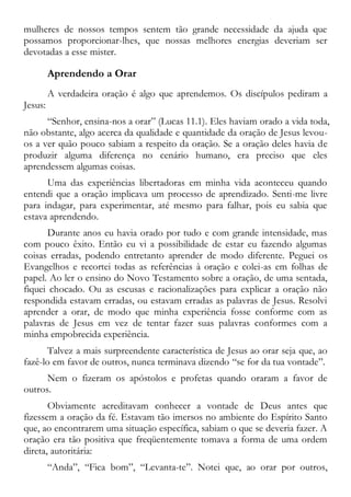 mulheres de nossos tempos sentem tão grande necessidade da ajuda que
possamos proporcionar-lhes, que nossas melhores energias deveriam ser
devotadas a esse mister.
Aprendendo a Orar
A verdadeira oração é algo que aprendemos. Os discípulos pediram a
Jesus:
“Senhor, ensina-nos a orar” (Lucas 11.1). Eles haviam orado a vida toda,
não obstante, algo acerca da qualidade e quantidade da oração de Jesus levou-
os a ver quão pouco sabiam a respeito da oração. Se a oração deles havia de
produzir alguma diferença no cenário humano, era preciso que eles
aprendessem algumas coisas.
Uma das experiências libertadoras em minha vida aconteceu quando
entendi que a oração implicava um processo de aprendizado. Senti-me livre
para indagar, para experimentar, até mesmo para falhar, pois eu sabia que
estava aprendendo.
Durante anos eu havia orado por tudo e com grande intensidade, mas
com pouco êxito. Então eu vi a possibilidade de estar eu fazendo algumas
coisas erradas, podendo entretanto aprender de modo diferente. Peguei os
Evangelhos e recortei todas as referências à oração e colei-as em folhas de
papel. Ao ler o ensino do Novo Testamento sobre a oração, de uma sentada,
fiquei chocado. Ou as escusas e racionalizações para explicar a oração não
respondida estavam erradas, ou estavam erradas as palavras de Jesus. Resolvi
aprender a orar, de modo que minha experiência fosse conforme com as
palavras de Jesus em vez de tentar fazer suas palavras conformes com a
minha empobrecida experiência.
Talvez a mais surpreendente característica de Jesus ao orar seja que, ao
fazê-lo em favor de outros, nunca terminava dizendo “se for da tua vontade”.
Nem o fizeram os apóstolos e profetas quando oraram a favor de
outros.
Obviamente acreditavam conhecer a vontade de Deus antes que
fizessem a oração da fé. Estavam tão imersos no ambiente do Espírito Santo
que, ao encontrarem uma situação específica, sabiam o que se deveria fazer. A
oração era tão positiva que freqüentemente tomava a forma de uma ordem
direta, autoritária:
“Anda”, “Fica bom”, “Levanta-te”. Notei que, ao orar por outros,
 