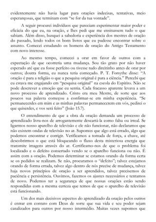 evidentemente não havia lugar para orações indecisas, tentativas, meio
esperançosas, que terminam com “se for da tua vontade”.
A seguir procurei indivíduos que pareciam experimentar maior poder e
eficácia do que eu, na oração, e lhes pedi que me ensinassem tudo o que
sabiam. Além disso, busquei a sabedoria e experiência dos mestres de oração
do passado, lendo todos os bons livros que eu pudesse encontrar sobre o
assunto. Comecei estudando os homens de oração do Antigo Testamento
com novo interesse.
Ao mesmo tempo, comecei a orar em favor de outros com a
expectação de que ocorreria uma mudança. Sou tão grato por não haver
esperado até que eu fosse perfeito ou tivesse tudo direitinho antes de orar por
outros; doutra forma, eu nunca teria começado. P. T. Forsythe disse: “A
oração é para a religião o que a pesquisa original é para a ciência.” Percebi que
eu estava me engajando em “pesquisa original” na escola do Espírito. Não se
pode descrever a emoção que eu sentia. Cada fracasso aparente levava a um
novo processo de aprendizado. Cristo era meu Mestre, de sorte que aos
poucos sua palavra começou a confirmar-se em minha experiência. “Se
permanecerdes em mim e as minhas palavras permanecerem em vós, pedirei o
que quiserdes, e vos será feito” (João 15.7).
O entendimento de que a obra da oração demanda um processo de
aprendizado livra-nos de arrogantemente descartá-la como falsa ou irreal. Se
ligarmos nosso aparelho de televisão e ele não funcionar, não declaramos que
não existem ondas de televisão no ar. Supomos que algo está errado, algo que
podemos encontrar e corrigir. Verificamos a tomada de força, a chave, até
descobrirmos o que está bloqueando o fluxo desta misteriosa energia que
transmite imagens através do ar. Certificamo-nos de que o problema foi
localizado e o defeito consertado vendo se o aparelho funciona ou não. É
assim com a oração. Podemos determinar se estamos orando da forma certa
se os pedidos se realizam. Se não, procuramos o “defeito”; talvez estejamos
orando de forma errada, talvez algo dentro de nós precise de mudança, talvez
haja novos princípios de oração a ser aprendidos, talvez precisemos de
paciência e persistência. Ouvimos, fazemos os ajustes necessários e tentamos
de novo. Podemos ter a segurança de que nossas orações estão sendo
respondidas com a mesma certeza que temos de que o aparelho de televisão
está funcionando.
Um dos mais decisivos aspectos do aprendizado da oração pelos outros
é entrar em contato com Deus de sorte que sua vida e seu poder sejam
canalizados para outros por nosso intermédio. Muitas vezes supomos que
 