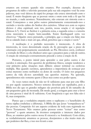 estamos em contato quando não estamos. Por exemplo, dezenas de
programas de rádio e televisão passaram pela sua sala enquanto você lia estas
palavras, mas você deixou de captá-los porque não estava sintonizado com o
canal. É muito freqüente que as pessoas orem e orem com toda a fé que há
no mundo, e nada acontece. Naturalmente, não estavam em sintonia com o
canal. Começamos a orar pelos outros primeiramente concentrando-nos e
ouvindo o trovão calmo do Senhor dos exércitos. Afinar-nos com os sopros
divinos é obra espiritual; sem isto, porém, nossa oração é vã repetição
(Mateus 6.7). Ouvir ao Senhor é a primeira coisa, a segunda coisa e a terceira
coisa necessária à oração bem-sucedida. Soren Kierkegaard certa vez
observou: “Alguém orava pensando, a princípio, que a oração era falar; mas
foi-se calando mais e mais até que, afinal, percebeu que a oração é ouvir.”
A meditação é o prelúdio necessário à intercessão. A obra de
intercessão, às vezes denominada oração da fé, pressupõe que a prece de
orientação está perpetuamente ascendendo ao Pai. Devemos ouvir, conhecer
a vontade de Deus e a ela obedecer antes que a peçamos para a vida de outros.
A oração de orientação constantemente precede e cerca a oração da fé.
Portanto, o ponto inicial para aprender a orar pelos outros é dar
ouvidos à orientação. Em questões de problemas físicos, sempre tendemos a
orar primeiro pelas situações mais difíceis: câncer terminal ou esclerose
múltipla. Mas quando ouvimos, aprendemos a importância de começar por
coisas menores como resfriados ou dores de ouvido. O êxito nos pequenos
cantos da vida dá-nos autoridade nas questões maiores. Na quietude,
aprenderemos não somente quem é Deus mas como seu poder opera.
Às vezes temos medo de não ter fé suficiente para orar por este filho
ou por aquele casamento. Nossos temores deveriam ser sepultados, pois a
Bíblia nos diz que os grandes milagres são possíveis pela fé do tamanho de
um pequenino grão de mostarda. De modo geral, a coragem para orar a favor
de uma pessoa é sinal de fé suficiente. Com freqüência o que nos falta não é
fé, mas compaixão.
Parece que a verdadeira empatia entre o suplicante e o beneficiário de
nossa súplica estabelece a diferença. A Bíblia diz que Jesus “compadeceu-se”
das pessoas. Compaixão foi um aspecto evidente de toda cura registrada no
Novo Testamento. Não oramos pelas pessoas como “coisas” mas como
“pessoas” a quem amamos. Se tivermos compaixão e interesse dados por
Deus, ao orarmos pelos outros nossa fé crescerá e se fortalecerá. Com efeito,
se verdadeiramente amarmos as pessoas, desejaremos a elas muito mais do
que podemos dar-lhes, e isso nos levará a orar.
 