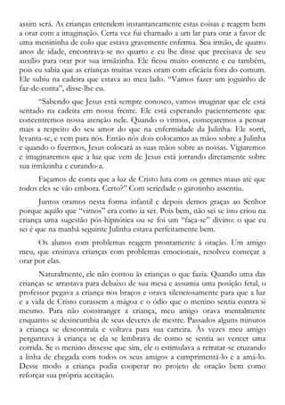 assim será. As crianças entendem instantaneamente estas coisas e reagem bem
a orar com a imaginação. Certa vez fui chamado a um lar para orar a favor de
uma menininha de colo que estava gravemente enferma. Seu irmão, de quatro
anos de idade, encontrava-se no quarto e eu lhe disse que precisava de seu
auxílio para orar por sua irmãzinha. Ele ficou muito contente e eu também,
pois eu sabia que as crianças muitas vezes oram com eficácia fora do comum.
Ele subiu na cadeira que estava ao meu lado. “Vamos fazer um joguinho de
faz-de-conta”, disse-lhe eu.
“Sabendo que Jesus está sempre conosco, vamos imaginar que ele está
sentado na cadeira em nossa frente. Ele está esperando pacientemente que
concentremos nossa atenção nele. Quando o virmos, começaremos a pensar
mais a respeito do seu amor do que na enfermidade da Julinha. Ele sorri,
levanta-se, e vem para nós. Então nós dois colocamos as mãos sobre a Julinha
e quando o fizermos, Jesus colocará as suas mãos sobre as nossas. Vigiaremos
e imaginaremos que a luz que vem de Jesus está jorrando diretamente sobre
sua irmãzinha e curando-a.
Façamos de conta que a luz de Cristo luta com os germes maus até que
todos eles se vão embora. Certo?” Com seriedade o garotinho assentiu.
Juntos oramos nesta forma infantil e depois demos graças ao Senhor
porque aquilo que “vimos” era como ia ser. Pois bem, não sei se isto criou na
criança uma sugestão pós-hipnótica ou se foi um “faça-se” divino: o que eu
sei é que na manhã seguinte Julinha estava perfeitamente bem.
Os alunos com problemas reagem prontamente à oração. Um amigo
meu, que ensinava crianças com problemas emocionais, resolveu começar a
orar por elas.
Naturalmente, ele não contou às crianças o que fazia. Quando uma das
crianças se arrastava para debaixo de sua mesa e assumia uma posição fetal, o
professor pegava a criança nos braços e orava silenciosamente para que a luz
e a vida de Cristo curassem a mágoa e o ódio que o menino sentia contra si
mesmo. Para não constranger a criança, meu amigo orava mentalmente
enquanto se desincumbia de seus deveres de mestre. Passados alguns minutos
a criança se descontraía e voltava para sua carteira. Às vezes meu amigo
perguntava à criança se ela se lembrava de como se sentia ao vencer uma
corrida. Se o menino dissesse que sim, ele o estimulava a retratar-se cruzando
a linha de chegada com todos os seus amigos a cumprimentá-lo e a amá-lo.
Desse modo a criança podia cooperar no projeto de oração bem como
reforçar sua própria aceitação.
 