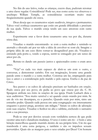 No fim do ano letivo, todas as crianças, exceto duas, puderam retornar
a uma classe regular. Coincidência? Pode ser, mas como certa vez observou o
arcebispo William Temple, as coincidências ocorriam muito mais
freqüentemente quando ele orava.
Deus deseja que os casamentos sejam saudáveis, íntegros e permanentes.
Talvez você conheça casamentos que estão em grande dificuldade e precisam
de sua ajuda. Talvez o marido esteja tendo um caso amoroso com outra
mulher.
Experimente orar a favor deste casamento uma vez por dia, durante
trinta dias.
Visualize o marido encontrando- se com a outra mulher e sentindo-se
aterrado e chocado até por ter tido a idéia de envolver-se com ela. Imagine a
própria idéia de um caso ilícito tornar-se desagradável para ele. Visualize-o
entrando pela porta e, vendo a esposa, sentir-se esmagado por um senso de
amor por ela.
Retrate-os dando um passeio juntos e apaixonados como o eram anos
antes.
“Veja”-os cada vez mais capazes de abrir-se um com o outro, e
conversar, e demonstrar carinho. Em sua imaginação, levante uma grande
parede entre o marido e a outra mulher. Construa um lar, empregando para
isso o amor e a consideração pelo marido e pela esposa. Encha-o da paz de
Cristo.
Seu pastor e os cultos de adoração precisam ser banhados em oração.
Paulo orava por seu povo; ele pedia ao povo que orasse por ele. C. H.
Spurgeon atribuía seu êxito às orações de sua igreja. Frank Laubach dizia a
seus auditórios: “Sou muito sensível e sei quando estais orando por mim. Se
um de vós me desampara, eu o percebo. Quando orais por mim, sinto um
estranho poder. Quando cada pessoa em uma congregação ora intensamente
enquanto o pastor prega, acontece um milagre.” Sature os cultos de adoração
com suas orações. Visualize o Senhor no alto e sublime, enchendo o santuário
com a sua presença.
Pode-se orar por desvios sexuais com verdadeira certeza de que pode
ocorrer uma real e duradoura mudança. O sexo é como um rio - é bom e uma
bênção maravilhosa quando mantido dentro de seu próprio leito. Um rio que
transborda é uma coisa perigosa, e também o são os impulsos sexuais
pervertidos. Quais são as margens para o sexo criadas por Deus? Um homem
 