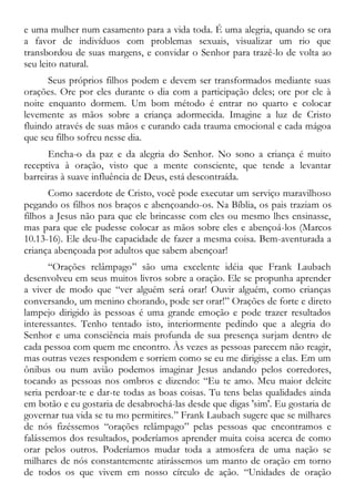 e uma mulher num casamento para a vida toda. É uma alegria, quando se ora
a favor de indivíduos com problemas sexuais, visualizar um rio que
transbordou de suas margens, e convidar o Senhor para trazê-lo de volta ao
seu leito natural.
Seus próprios filhos podem e devem ser transformados mediante suas
orações. Ore por eles durante o dia com a participação deles; ore por ele à
noite enquanto dormem. Um bom método é entrar no quarto e colocar
levemente as mãos sobre a criança adormecida. Imagine a luz de Cristo
fluindo através de suas mãos e curando cada trauma emocional e cada mágoa
que seu filho sofreu nesse dia.
Encha-o da paz e da alegria do Senhor. No sono a criança é muito
receptiva à oração, visto que a mente consciente, que tende a levantar
barreiras à suave influência de Deus, está descontraída.
Como sacerdote de Cristo, você pode executar um serviço maravilhoso
pegando os filhos nos braços e abençoando-os. Na Bíblia, os pais traziam os
filhos a Jesus não para que ele brincasse com eles ou mesmo lhes ensinasse,
mas para que ele pudesse colocar as mãos sobre eles e abençoá-los (Marcos
10.13-16). Ele deu-lhe capacidade de fazer a mesma coisa. Bem-aventurada a
criança abençoada por adultos que sabem abençoar!
“Orações relâmpago” são uma excelente idéia que Frank Laubach
desenvolveu em seus muitos livros sobre a oração. Ele se propunha aprender
a viver de modo que “ver alguém será orar! Ouvir alguém, como crianças
conversando, um menino chorando, pode ser orar!” Orações de forte e direto
lampejo dirigido às pessoas é uma grande emoção e pode trazer resultados
interessantes. Tenho tentado isto, interiormente pedindo que a alegria do
Senhor e uma consciência mais profunda de sua presença surjam dentro de
cada pessoa com quem me encontro. Às vezes as pessoas parecem não reagir,
mas outras vezes respondem e sorriem como se eu me dirigisse a elas. Em um
ônibus ou num avião podemos imaginar Jesus andando pelos corredores,
tocando as pessoas nos ombros e dizendo: “Eu te amo. Meu maior deleite
seria perdoar-te e dar-te todas as boas coisas. Tu tens belas qualidades ainda
em botão e eu gostaria de desabrochá-las desde que digas 'sim'. Eu gostaria de
governar tua vida se tu mo permitires.” Frank Laubach sugere que se milhares
de nós fizéssemos “orações relâmpago” pelas pessoas que encontramos e
falássemos dos resultados, poderíamos aprender muita coisa acerca de como
orar pelos outros. Poderíamos mudar toda a atmosfera de uma nação se
milhares de nós constantemente atirássemos um manto de oração em torno
de todos os que vivem em nosso círculo de ação. “Unidades de oração
 