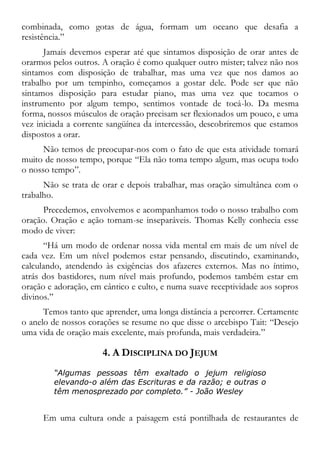combinada, como gotas de água, formam um oceano que desafia a
resistência.”
Jamais devemos esperar até que sintamos disposição de orar antes de
orarmos pelos outros. A oração é como qualquer outro mister; talvez não nos
sintamos com disposição de trabalhar, mas uma vez que nos damos ao
trabalho por um tempinho, começamos a gostar dele. Pode ser que não
sintamos disposição para estudar piano, mas uma vez que tocamos o
instrumento por algum tempo, sentimos vontade de tocá-lo. Da mesma
forma, nossos músculos de oração precisam ser flexionados um pouco, e uma
vez iniciada a corrente sangüínea da intercessão, descobriremos que estamos
dispostos a orar.
Não temos de preocupar-nos com o fato de que esta atividade tomará
muito de nosso tempo, porque “Ela não toma tempo algum, mas ocupa todo
o nosso tempo”.
Não se trata de orar e depois trabalhar, mas oração simultânea com o
trabalho.
Precedemos, envolvemos e acompanhamos todo o nosso trabalho com
oração. Oração e ação tornam-se inseparáveis. Thomas Kelly conhecia esse
modo de viver:
“Há um modo de ordenar nossa vida mental em mais de um nível de
cada vez. Em um nível podemos estar pensando, discutindo, examinando,
calculando, atendendo às exigências dos afazeres externos. Mas no íntimo,
atrás dos bastidores, num nível mais profundo, podemos também estar em
oração e adoração, em cântico e culto, e numa suave receptividade aos sopros
divinos.”
Temos tanto que aprender, uma longa distância a percorrer. Certamente
o anelo de nossos corações se resume no que disse o arcebispo Tait: “Desejo
uma vida de oração mais excelente, mais profunda, mais verdadeira.”
4. A DISCIPLINA DO JEJUM
“Algumas pessoas têm exaltado o jejum religioso
elevando-o além das Escrituras e da razão; e outras o
têm menosprezado por completo.” - João Wesley
Em uma cultura onde a paisagem está pontilhada de restaurantes de
 