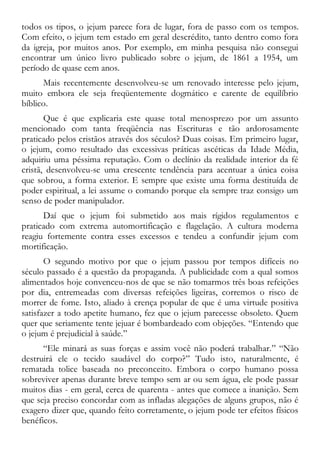 todos os tipos, o jejum parece fora de lugar, fora de passo com os tempos.
Com efeito, o jejum tem estado em geral descrédito, tanto dentro como fora
da igreja, por muitos anos. Por exemplo, em minha pesquisa não consegui
encontrar um único livro publicado sobre o jejum, de 1861 a 1954, um
período de quase cem anos.
Mais recentemente desenvolveu-se um renovado interesse pelo jejum,
muito embora ele seja freqüentemente dogmático e carente de equilíbrio
bíblico.
Que é que explicaria este quase total menosprezo por um assunto
mencionado com tanta freqüência nas Escrituras e tão ardorosamente
praticado pelos cristãos através dos séculos? Duas coisas. Em primeiro lugar,
o jejum, como resultado das excessivas práticas ascéticas da Idade Média,
adquiriu uma péssima reputação. Com o declínio da realidade interior da fé
cristã, desenvolveu-se uma crescente tendência para acentuar a única coisa
que sobrou, a forma exterior. E sempre que existe uma forma destituída de
poder espiritual, a lei assume o comando porque ela sempre traz consigo um
senso de poder manipulador.
Daí que o jejum foi submetido aos mais rígidos regulamentos e
praticado com extrema automortificação e flagelação. A cultura moderna
reagiu fortemente contra esses excessos e tendeu a confundir jejum com
mortificação.
O segundo motivo por que o jejum passou por tempos difíceis no
século passado é a questão da propaganda. A publicidade com a qual somos
alimentados hoje convenceu-nos de que se não tomarmos três boas refeições
por dia, entremeadas com diversas refeições ligeiras, corremos o risco de
morrer de fome. Isto, aliado à crença popular de que é uma virtude positiva
satisfazer a todo apetite humano, fez que o jejum parecesse obsoleto. Quem
quer que seriamente tente jejuar é bombardeado com objeções. “Entendo que
o jejum é prejudicial à saúde.”
“Ele minará as suas forças e assim você não poderá trabalhar.” “Não
destruirá ele o tecido saudável do corpo?” Tudo isto, naturalmente, é
rematada tolice baseada no preconceito. Embora o corpo humano possa
sobreviver apenas durante breve tempo sem ar ou sem água, ele pode passar
muitos dias - em geral, cerca de quarenta - antes que comece a inanição. Sem
que seja preciso concordar com as infladas alegações de alguns grupos, não é
exagero dizer que, quando feito corretamente, o jejum pode ter efeitos físicos
benéficos.
 