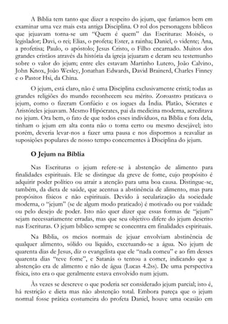 A Bíblia tem tanto que dizer a respeito do jejum, que faríamos bem em
examinar uma vez mais esta antiga Disciplina. O rol dos personagens bíblicos
que jejuavam torna-se um “Quem é quem” das Escrituras: Moisés, o
legislador; Davi, o rei; Elias, o profeta; Ester, a rainha; Daniel, o vidente; Ana,
a profetisa; Paulo, o apóstolo; Jesus Cristo, o Filho encarnado. Muitos dos
grandes cristãos através da história da igreja jejuaram e deram seu testemunho
sobre o valor do jejum; entre eles estavam Martinho Lutero, João Calvino,
John Knox, João Wesley, Jonathan Edwards, David Brainerd, Charles Finney
e o Pastor Hsi, da China.
O jejum, está claro, não é uma Disciplina exclusivamente cristã; todas as
grandes religiões do mundo reconhecem seu mérito. Zoroastro praticava o
jejum, como o fizeram Confúcio e os iogues da Índia. Platão, Sócrates e
Aristóteles jejuavam. Mesmo Hipócrates, pai da medicina moderna, acreditava
no jejum. Ora bem, o fato de que todos esses indivíduos, na Bíblia e fora dela,
tinham o jejum em alta conta não o torna certo ou mesmo desejável; isto
porém, deveria levar-nos a fazer uma pausa e nos dispormos a reavaliar as
suposições populares de nosso tempo concernentes à Disciplina do jejum.
O Jejum na Bíblia
Nas Escrituras o jejum refere-se à abstenção de alimento para
finalidades espirituais. Ele se distingue da greve de fome, cujo propósito é
adquirir poder político ou atrair a atenção para uma boa causa. Distingue-se,
também, da dieta de saúde, que acentua a abstinência de alimento, mas para
propósitos físicos e não espirituais. Devido à secularização da sociedade
moderna, o “jejum” (se de algum modo praticado) é motivado ou por vaidade
ou pelo desejo de poder. Isto não quer dizer que essas formas de “jejum”
sejam necessariamente erradas, mas que seu objetivo difere do jejum descrito
nas Escrituras. O jejum bíblico sempre se concentra em finalidades espirituais.
Na Bíblia, os meios normais de jejuar envolviam abstinência de
qualquer alimento, sólido ou líquido, excetuando-se a água. No jejum de
quarenta dias de Jesus, diz o evangelista que ele “nada comeu” e ao fim desses
quarenta dias “teve fome”, e Satanás o tentou a comer, indicando que a
abstenção era de alimento e não de água (Lucas 4.2ss). De uma perspectiva
física, isto era o que geralmente estava envolvido num jejum.
Às vezes se descreve o que poderia ser considerado jejum parcial; isto é,
há restrição e dieta mas não abstenção total. Embora pareça que o jejum
normal fosse prática costumeira do profeta Daniel, houve uma ocasião em
 