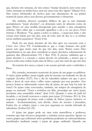 que, durante três semanas, ele não comeu “manjar desejável, nem carne nem
vinho entraram na minha boca, nem me untei com óleo algum” (Daniel 10.3).
Não somos informados do motivo para este afastamento de sua prática
normal de jejuar; talvez seus deveres governamentais o obstassem.
Há, também, diversos exemplos bíblicos do que se tem chamado
acertadamente “jejum absoluto”, ou abstenção tanto de alimento como de
água. Parece ser uma medida desesperada para atender a uma emergência
extrema. Após saber que a execução aguardava a ela e ao seu povo, Ester
instruiu a Mordecai: “Vai, ajunta a todos os judeus... e jejuai por mim, e não
comais nem bebais por três dias, nem de noite nem de dia; eu e as minhas
servas também jejuaremos” (Ester 4.16).
Paulo fez um jejum absoluto de três dias após seu encontro com o
Cristo vivo (Atos 9.9). Considerando-se que o corpo humano não pode
passar sem água muito mais do que três dias, tanto Moisés como Elias
empenharam-se no que deve considerar-se jejuns absolutos sobrenaturais de
quarenta dias (Deuteronômio 9.9; 1 Reis 19.8). É preciso sublinhar que o
jejum absoluto é a exceção e nunca deveria ser praticado, a menos que a
pessoa tenha uma ordem muita clara de Deus, e por não mais do que três dias.
Na maioria dos casos, o jejum é um assunto privado entre o indivíduo e
Deus.
Há, contudo, momentos ocasionais de jejuns de um grupo ou públicos.
O único jejum público anual exigido pela lei mosaica era realizado no dia da
expiação (Levítico 23.27). Era o dia do calendário judaico em que o povo
tinha o dever de estar triste e aflito como expiação por seus pecados. (Aos
poucos foram-se adicionando outros dias de jejum, até que hoje há mais de
vinte!) Os jejuns eram convocados, também, em tempos de emergência de
grupo ou nacional: “Tocai a trombeta em Sião, promulgai um santo jejum,
proclamai uma assembléia solene” (Joel 2.15). Quando o reino de Judá foi
invadido, o rei Josafá convocou a nação para jejuar (2 Crônicas 20.1-4). Em
resposta à pregação de Jonas, toda a cidade de Nínive jejuou, inclusive os
animais - involuntariamente, sem dúvida. Antes do retorno a Jerusalém,
Esdras fez os exilados jejuar e orar por segurança na estrada infestada de
salteadores (Esdras 8.21-23).
O jejum em grupo pode ser uma coisa maravilhosa e poderosa,
contanto que haja um povo preparado e unânime nessas questões. Igrejas ou
outros grupos que enfrentam sérios problemas poderiam ser substancialmente
beneficiados mediante oração e jejum de grupo unificado. Quando um
 