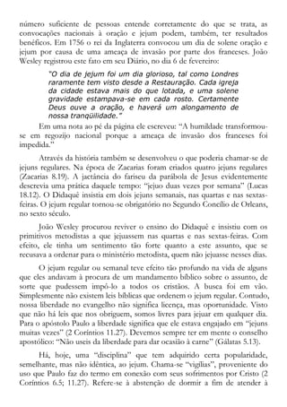 número suficiente de pessoas entende corretamente do que se trata, as
convocações nacionais à oração e jejum podem, também, ter resultados
benéficos. Em 1756 o rei da Inglaterra convocou um dia de solene oração e
jejum por causa de uma ameaça de invasão por parte dos franceses. João
Wesley registrou este fato em seu Diário, no dia 6 de fevereiro:
“O dia de jejum foi um dia glorioso, tal como Londres
raramente tem visto desde a Restauração. Cada igreja
da cidade estava mais do que lotada, e uma solene
gravidade estampava-se em cada rosto. Certamente
Deus ouve a oração, e haverá um alongamento de
nossa tranqüilidade.”
Em uma nota ao pé da página ele escreveu: “A humildade transformou-
se em regozijo nacional porque a ameaça de invasão dos franceses foi
impedida.”
Através da história também se desenvolveu o que poderia chamar-se de
jejuns regulares. Na época de Zacarias foram criados quatro jejuns regulares
(Zacarias 8.19). A jactância do fariseu da parábola de Jesus evidentemente
descrevia uma prática daquele tempo: “jejuo duas vezes por semana” (Lucas
18.12). O Didaquê insistia em dois jejuns semanais, nas quartas e nas sextas-
feiras. O jejum regular tornou-se obrigatório no Segundo Concílio de Orleans,
no sexto século.
João Wesley procurou reviver o ensino do Didaquê e insistiu com os
primitivos metodistas a que jejuassem nas quartas e nas sextas-feiras. Com
efeito, ele tinha um sentimento tão forte quanto a este assunto, que se
recusava a ordenar para o ministério metodista, quem não jejuasse nesses dias.
O jejum regular ou semanal teve efeito tão profundo na vida de alguns
que eles andavam à procura de um mandamento bíblico sobre o assunto, de
sorte que pudessem impô-lo a todos os cristãos. A busca foi em vão.
Simplesmente não existem leis bíblicas que ordenem o jejum regular. Contudo,
nossa liberdade no evangelho não significa licença, mas oportunidade. Visto
que não há leis que nos obriguem, somos livres para jejuar em qualquer dia.
Para o apóstolo Paulo a liberdade significa que ele estava engajado em “jejuns
muitas vezes” (2 Coríntios 11.27). Devemos sempre ter em mente o conselho
apostólico: “Não useis da liberdade para dar ocasião à carne” (Gálatas 5.13).
Há, hoje, uma “disciplina” que tem adquirido certa popularidade,
semelhante, mas não idêntica, ao jejum. Chama-se “vigílias”, proveniente do
uso que Paulo faz do termo em conexão com seus sofrimentos por Cristo (2
Coríntios 6.5; 11.27). Refere-se à abstenção de dormir a fim de atender à
 