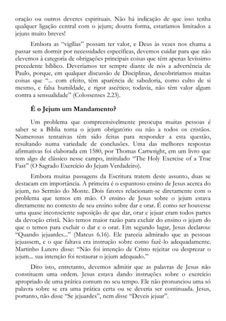 oração ou outros deveres espirituais. Não há indicação de que isso tenha
qualquer ligação central com o jejum; doutra forma, estaríamos limitados a
jejuns muito breves!
Embora as “vigílias” possam ter valor, e Deus às vezes nos chama a
passar sem dormir por necessidades específicas, devemos cuidar para que não
elevemos à categoria de obrigações principais coisas que têm apenas levíssimo
precedente bíblico. Deveríamos ter sempre diante de nós a advertência de
Paulo, porque, em qualquer discussão de Disciplinas, descobriríamos muitas
coisas que “... com efeito, têm aparência de sabedoria, como culto de si
mesmo, e falsa humildade, e rigor ascético; todavia, não têm valor algum
contra a sensualidade” (Colossenses 2.23).
É o Jejum um Mandamento?
Um problema que compreensivelmente preocupa muitas pessoas é
saber se a Bíblia torna o jejum obrigatório ou não a todos os cristãos.
Numerosas tentativas têm sido feitas para responder a esta questão,
resultando numa variedade de conclusões. Uma das melhores respostas
afirmativas foi elaborada em 1580, por Thomas Cartwright, em um livro que
tem algo de clássico nesse campo, intitulado “The Holy Exercise of a True
Fast” (O Sagrado Exercício do Jejum Verdadeiro).
Embora muitas passagens da Escritura tratem deste assunto, duas se
destacam em importância. A primeira é o espantoso ensino de Jesus acerca do
jejum, no Sermão do Monte. Dois fatores relacionam-se diretamente com o
problema que temos em mão. O ensino de Jesus sobre o jejum estava
diretamente no contexto de seu ensino sobre dar e orar. É como ser houvesse
uma quase inconsciente suposição de que dar, orar e jejuar eram todos partes
da devoção cristã. Não temos maior razão para excluir do ensino o jejum do
que o temos para excluir o dar e o orar. Em segundo lugar, Jesus declarou:
“Quando jejuardes...” (Mateus 6.16). Ele parecia admirado que as pessoas
jejuassem, e o que faltava era instrução sobre como fazê-lo adequadamente.
Martinho Lutero disse: “Não foi intenção de Cristo rejeitar ou desprezar o
jejum... sua intenção foi restaurar o jejum adequado.”
Dito isto, entretanto, devemos admitir que as palavras de Jesus não
constituem uma ordem. Jesus estava dando instruções sobre o exercício
apropriado de uma prática comum no seu tempo. Ele não pronunciou uma só
palavra sobre se era uma prática certa ou se deveria ser continuada. Jesus,
portanto, não disse “Se jejuardes”, nem disse “Deveis jejuar”.
 