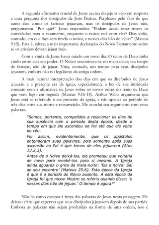 A segunda afirmativa crucial de Jesus acerca do jejum veio em resposta
a uma pergunta dos discípulos de João Batista. Perplexos pelo fato de que
tanto eles como os fariseus jejuavam, mas os discípulos de Jesus não,
perguntaram “Por quê?” Jesus respondeu: “Podem acaso estar tristes os
convidados para o casamento, enquanto o noivo está com eles? Dias virão,
contudo, em que lhes será tirado o noivo, e nesses dias hão de jejuar” (Mateus
9.15). Esta é, talvez, a mais importante declaração do Novo Testamento sobre
se os cristãos devem jejuar hoje.
Com a vinda de Jesus havia raiado um novo dia. O reino de Deus tinha
vindo entre eles em poder. O Noivo encontrava-se no meio deles; era tempo
de festejar, não de jejuar. Viria, contudo, um tempo para seus discípulos
jejuarem, embora não no legalismo da antiga ordem.
A mais natural interpretação dos dias em que os discípulos de Jesus
jejuarão é a presente era da igreja, especialmente à luz de sua intrincada
conexão com a afirmativa de Jesus sobre os novos odres do reino de Deus
que vem logo em seguida (Mateus 9.16-18). Arthur Willis argumenta que
Jesus está se referindo à era presente da igreja, e não apenas ao período de
três dias entre sua morte e ressurreição. Ele conclui seu argumento com estas
palavras:
“Somos, portanto, compelidos a relacionar os dias de
sua ausência com o período desta época, desde o
tempo em que ele ascendeu ao Pai até que ele volte
do céu.
Foi assim, evidentemente, que os apóstolos
entenderam suas palavras, pois somente após suas
ascensão ao Pai é que lemos de eles jejuarem (Atos
13.2,3).
Antes de o Noivo deixá-los, ele prometeu que voltaria
de novo para recebê-los para si mesmo. A Igreja
ainda aguarda o grito da meia-noite: 'Eis o noivo! Saí
ao seu encontro' (Mateus 25.6). Esta época da Igreja
é que é o período do Noivo ausente. A esta época da
Igreja foi que nosso Mestre se referiu quando disse: 'e
nesses dias hão de jejuar.’ O tempo é agora!”
Não há como escapar à força das palavras de Jesus nesta passagem. Ele
deixou claro que esperava que seus discípulos jejuassem depois de sua partida.
Embora as palavras não sejam proferidas na forma de uma ordem, isso é
 