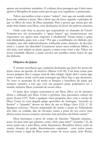 apenas um tecnicismo semântico. É evidente desta passagem que Cristo tanto
apoiou a Disciplina do jejum como previu que seus seguidores o praticariam.
Talvez seja melhor evitar o termo “ordem”, visto que em sentido estrito
Jesus não ordenou o jejum. Mas é óbvio que ele atuou segundo o princípio de
que os filhos do reino de Deus jejuariam. Para a pessoa que anseia por um
andar mais íntimo com Deus, essas declarações de Jesus são palavras atraentes.
Onde estão hoje as pessoas que responderão ao chamado de Cristo?
Tornamo-nos tão acostumados à “graça barata” que instintivamente nos
esquivamos aos apelos mais exigentes à obediência? “Graça barata é graça
sem discipulado, graça sem a cruz.” Por que a contribuição em dinheiro, por
exemplo, tem sido indiscutivelmente conhecida como elemento da devoção
cristã e o jejum tão discutido? Certamente temos tanta evidência bíblica, se
não mais, com relação ao jejum, quanto a temos com vistas a dar. Talvez em
nossa sociedade afluente o jejum envolva um sacrifício muito maior do que
dar dinheiro.
Objetivo do Jejum
É sensato reconhecer que a primeira declaração que Jesus fez acerca do
jejum tratou da questão de motivos (Mateus 6.16-18). Usar boas coisas para
nossos próprios fins é sempre sinal de falsa religião. Quão fácil é tomar algo
como o jejum e tentar usá-lo para conseguir que Deus faça o que desejemos.
Às vezes se acentuam de tal modo as bênçãos e benefícios do jejum que
seríamos tentados a crer que com um pequeno jejum poderíamos ter o
mundo, inclusive Deus, comendo de nossas mãos.
O jejum deve sempre concentrar-se em Deus. Deve ser de iniciativa
divina e ordenado por Deus. Como a profetisa Ana, precisamos cultuar em
jejuns (Lucas 2.37). Todo e qualquer outro propósito deve estar a serviço de
Deus. Como no caso daquele grupo apostólico de Antioquia, “servindo ao
Senhor” e “jejuando” devem ser ditos de um só fôlego (Atos 13.2). C. H.
Spurgeon escreveu: “Nossas temporadas de oração e jejum no Tabernáculo
têm sido, na verdade, dias de elevação; nunca a porta do céu esteve mais
aberta; nunca nossos corações estiveram mais próximos da Glória central.”
Deus interrogou o povo do tempo de Zacarias: “Quando jejuastes...
acaso foi para mim que jejuastes, como efeito para mim?” (Zacarias 7.5). Se
nosso jejum não é para Deus, então fracassamos. Benefícios físicos, êxito na
oração, dotação de poder, discernimentos espirituais - estas coisas nunca
devem tomar o lugar de Deus como centro de nosso jejum. João Wesley
 