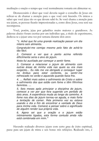 meditação e oração o tempo que você normalmente tomaria em alimentar-se.
Desnecessário é dizer que você deveria seguir o conselho de Jesus em
refrear-se de chamar a atenção para o que você está fazendo. Os únicos a
saber que você jejua são os que devem sabê-lo. Se você chama a atenção para
seu jejum, as pessoas ficarão impressionadas e, como disse Jesus, essa será sua
recompensa.
Você, porém, jejua por galardões muito maiores e grandiosos. As
palavras abaixo foram escritas por um indivíduo que, a título de experimento,
dedicou-se a jejuar uma vez por semana durante dois anos:
“1. Achei que foi uma grande realização passar um dia
inteiro sem alimento.
Congratulei-me comigo mesmo pelo fato de achá-lo
tão fácil.
2. Comecei a ver que o ponto acima referido
dificilmente seria o alvo do jejum.
Nisto fui auxiliado por começar a sentir fome.
3. Comecei a relacionar o jejum de alimento com
outras áreas de minha vida nas quais eu era mais
exigente... Eu não me via obrigado a conseguir lugar
no ônibus para estar contente, ou sentir-me
refrescado no verão e aquecido quando fazia frio.
4. ... Refleti mais sobre o sofrimento de Cristo e sobre
o sofrimento dos que estão com fome e têm filhinhos
famintos. ...
5. Seis meses após principiar a disciplina do jejum,
comecei a ver por que fora sugerido um período de
dois anos. A experiência muda ao longo do caminho. A
fome nos dias de jejum tornou-se aguda, e mais forte
a tentação de comer. Pela primeira vez eu estava
usando o dia a fim de encontrar a vontade de Deus
para minha vida. Comecei a pensar sobre o significado
de alguém render sua própria vida.
6. Agora sei que a oração e o jejum estão
intimamente ligados, esta forma contudo ainda não
está combinada em mim.”
Havendo realizado diversos jejuns com certo grau de êxito espiritual,
passe para um jejum de trinta e seis horas: três refeições. Realizado isto, é
 