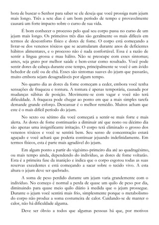 hora de buscar o Senhor para saber se ele deseja que você prossiga num jejum
mais longo. Três a sete dias é um bom período de tempo e provavelmente
causará um forte impacto sobre o curso de sua vida.
É bom conhecer o processo pelo qual seu corpo passa no curso de um
jejum mais longo. Os primeiros três dias são geralmente os mais difíceis em
termos de desconforto físico e dores de fome. O corpo está começando a
livrar-se dos venenos tóxicos que se acumularam durante anos de deficientes
hábitos alimentares, e o processo não é nada confortável. Essa é a razão de
sentir a língua grossa e mau hálito. Não se preocupe com esses sintomas;
antes, seja grato por melhor saúde e bem-estar como resultado. Você pode
sentir dores de cabeça durante esse tempo, principalmente se você é um ávido
bebedor de café ou de chá. Esses são sintomas suaves do jejum que passarão,
muito embora sejam desagradáveis por algum tempo.
No quarto dia as dores da fome começam a ceder, embora você tenha
sensações de fraqueza e tontura. A tontura é apenas temporária, causada por
mudanças súbitas de posição. Movimente-se com vagar e você não terá
dificuldade. A fraqueza pode chegar ao ponto em que a mais simples tarefa
demande grande esforço. Descansar é o melhor remédio. Muitos acham que
este é o mais difícil período do jejum.
No sexto ou sétimo dia você começará a sentir-se mais forte e mais
alerta. As dores de fome continuarão a diminuir até que nono ou décimo dia
são apenas uma insignificante irritação. O corpo terá eliminado o grosso dos
venenos tóxicos e você se sentirá bem. Seu senso de concentração estará
aguçado e você achará que poderia continuar jejuando indefinidamente. Em
termos físicos, esta é parte mais agradável do jejum.
Em algum ponto a partir do vigésimo-primeiro dia até ao quadragésimo,
ou mais tempo ainda, dependendo do indivíduo, as dores de fome voltarão.
Esta é a primeira fase da inanição e indica que o corpo esgotou todas as suas
reservas excedentes e está começando a sacar sobre o tecido vivo. A esta
altura o jejum deve ser quebrado.
A soma de peso perdido durante um jejum varia grandemente com o
indivíduo. No começo é normal a perda de quase um quilo de peso por dia,
diminuindo para quase meio quilo diário à medida que o jejum prossegue.
Durante o jejum você sentirá mais frio, simplesmente porque o metabolismo
do corpo não produz a soma costumeira de calor. Cuidando-se de manter o
calor, não há dificuldade alguma.
Deve ser óbvio a todos que algumas pessoas há que, por motivos
 