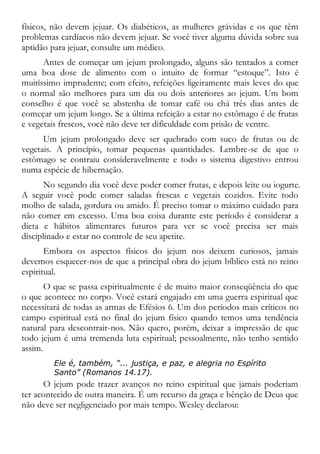 físicos, não devem jejuar. Os diabéticos, as mulheres grávidas e os que têm
problemas cardíacos não devem jejuar. Se você tiver alguma dúvida sobre sua
aptidão para jejuar, consulte um médico.
Antes de começar um jejum prolongado, alguns são tentados a comer
uma boa dose de alimento com o intuito de formar “estoque”. Isto é
muitíssimo imprudente; com efeito, refeições ligeiramente mais leves do que
o normal são melhores para um dia ou dois anteriores ao jejum. Um bom
conselho é que você se abstenha de tomar café ou chá três dias antes de
começar um jejum longo. Se a última refeição a estar no estômago é de frutas
e vegetais frescos, você não deve ter dificuldade com prisão de ventre.
Um jejum prolongado deve ser quebrado com suco de frutas ou de
vegetais. A princípio, tomar pequenas quantidades. Lembre-se de que o
estômago se contraiu consideravelmente e todo o sistema digestivo entrou
numa espécie de hibernação.
No segundo dia você deve poder comer frutas, e depois leite ou iogurte.
A seguir você pode comer saladas frescas e vegetais cozidos. Evite todo
molho de salada, gordura ou amido. É preciso tomar o máximo cuidado para
não comer em excesso. Uma boa coisa durante este período é considerar a
dieta e hábitos alimentares futuros para ver se você precisa ser mais
disciplinado e estar no controle de seu apetite.
Embora os aspectos físicos do jejum nos deixem curiosos, jamais
devemos esquecer-nos de que a principal obra do jejum bíblico está no reino
espiritual.
O que se passa espiritualmente é de muito maior conseqüência do que
o que acontece no corpo. Você estará engajado em uma guerra espiritual que
necessitará de todas as armas de Efésios 6. Um dos períodos mais críticos no
campo espiritual está no final do jejum físico quando temos uma tendência
natural para descontrair-nos. Não quero, porém, deixar a impressão de que
todo jejum é uma tremenda luta espiritual; pessoalmente, não tenho sentido
assim.
Ele é, também, “... justiça, e paz, e alegria no Espírito
Santo” (Romanos 14.17).
O jejum pode trazer avanços no reino espiritual que jamais poderiam
ter acontecido de outra maneira. É um recurso da graça e bênção de Deus que
não deve ser negligenciado por mais tempo. Wesley declarou:
 