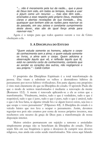 “... não é meramente pela luz da razão... que o povo
de Deus tem sido, em todos os tempos, levado a usar
o jejum como um recurso: ... mas eles têm sido...
ensinados a esse respeito pelo próprio Deus, mediante
claras e abertas revelações de sua Vontade... Ora,
quaisquer que tenham sido as razões para reavivar os
do passado, em seu zeloso e constante cumprimento
deste dever, elas são de igual força ainda para
reavivar-nos.”
Agora é o tempo para que todos quantos ouvem a voz de Cristo
obedeçam a ela.
5. A DISCIPLINA DO ESTUDO
“Quem estuda somente os homens, adquire o corpo
do conhecimento sem a alma; e quem estuda somente
os livros, a alma sem o corpo. Quem adiciona a
observação àquilo que vê, e reflexão àquilo que lê,
está no caminho certo do conhecimento, contanto que
ao sondar os corações dos outros, não negligencie o
seu próprio.” - Caleb Colton
O propósito das Disciplinas Espirituais é a total transformação da
pessoa. Elas visam a substituir os velhos e destruidores hábitos de
pensamento por novos hábitos vivificadores. Em parte alguma este propósito
é visto mais claramente do que na Disciplina do estudo. O apóstolo Paulo diz
que o modo de sermos transformados é mediante a renovação da mente
(Romanos 12:2). A mente é renovada aplicando-se a ela as coisas que a
transformarão. “Finalmente, irmãos, tudo o que é verdadeiro, tudo o que é
respeitável, tudo o que é justo, tudo o que é puro, tudo o que é amável, tudo
o que é de boa fama, se alguma virtude há e se algum louvor existe, seja isso o
que ocupe o vosso pensamento” (Filipenses 4:8). A Disciplina do estudo é o
veículo básico que nos leva a ocupar o pensamento. Assim, devemos
regozijar-nos pois não estamos por conta de nossos próprios inventos, mas
recebemos este recurso da graça de Deus para a transformação de nossa
disposição interior.
Muitos cristãos permanecem em sujeição a temores e ansiedades
simplesmente porque não se beneficiam da Disciplina do estudo. Talvez
sejam fiéis em sua freqüência à igreja e desejosos de cumprir seus deveres
religiosos, mas ainda não estão sendo transformados. Não estou aqui falando
 