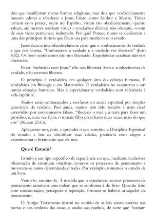dos que manifestam meras formas religiosas, mas dos que verdadeiramente
buscam adorar e obedecer a Jesus Cristo como Senhor e Mestre. Talvez
cantem com prazer, orem no Espírito, vivam tão obedientemente quanto
sabem, até mesmo recebam visões e revelações divinas; não obstante, o tom
de suas vidas permanece inalterado. Por quê? Porque nunca se dedicaram a
uma das principais formas que Deus usa para mudar-nos: o estudo.
Jesus deixou inconfundivelmente claro que o conhecimento da verdade
é que nos liberta. “Conhecereis a verdade e a verdade vos libertará” (João
8:32). Os bons sentimentos não nos libertarão. Experiências extáticas não nos
libertarão.
Estar “inebriado com Jesus” não nos libertará. Sem o conhecimento da
verdade, não seremos libertos.
O princípio é verdadeiro em qualquer área do esforço humano. É
verdadeiro em Biologia e em Matemática. É verdadeiro no casamento e em
outras relações humanas. Mas é especialmente verdadeiro com referência à
vida espiritual.
Muitos estão embaraçados e confusos no andar espiritual por simples
ignorância da verdade. Pior ainda, muitos têm sido levados à mais cruel
escravidão por ensinamentos falsos. “Rodeais o mar e a terra para fazer um
prosélito; e, uma vez feito, o tornais filho do inferno duas vezes mais do que
vós” (Mateus 23:15).
Apliquemo-nos, pois, a aprender o que constitui a Disciplina Espiritual
do estudo, a fim de identificar suas ciladas, praticá-la com alegria e
experimentar o livramento que ela traz.
Que é Estudo?
Estudo é um tipo específico de experiência em que, mediante cuidadosa
observação de estruturas objetivas, levamos os processos de pensamento a
moverem-se numa determinada direção. Por exemplo, tomemos o estudo de
um livro.
Vemo-lo, sentimo-lo. À medida que o estudamos, nossos processos de
pensamento assumem uma ordem que se conforma à do livro. Quando feito
com concentração, percepção e repetição, formam-se hábitos arraigados de
pensamento.
O Antigo Testamento instrui no sentido de as leis serem escritas nas
portas e nos umbrais das casas, e atadas aos punhos, de sorte que “estejam
 