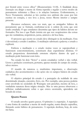 por frontal entre vossos olhos” (Deuteronômio 11:18). A finalidade dessa
instrução era dirigir a mente de forma repetida e regular a certos modos de
pensamento referentes a Deus e às relações humanas. Evidentemente, o
Novo Testamento substitui as leis escritas nos umbrais das casas por leis
escritas no coração, e nos leva a Jesus, nosso Mestre interior e sempre
presente.
Devemos esclarecer, uma vez mais, que os arraigados hábitos de
pensamento que se formam, conformar-se-ão à ordem da coisa que está
sendo estudada. O que estudamos determina que tipos de hábitos devem ser
formados. Por isso é que Paulo insistia em que nos ocupássemos das coisas
que são verdadeiras, respeitáveis, justas, amáveis e de boa fama.
O processo que ocorre no estudo deve distinguir-se da meditação. Esta
é devocional; o estudo é analítico. A meditação saboreará a palavra; o estudo a
explicará.
Embora a meditação e o estudo muitas vezes se superponham e
funcionem concorrentemente, constituem duas experiências distintas. O
estudo proporciona determinada estrutura objetiva dentro da qual a
meditação pode funcionar com êxito.
No estudo há dois “livros” a serem estudados: verbal e não verbal.
Livros e preleções constituem, portanto, apenas metade do campo de estudo,
talvez menos.
O mundo da natureza e, muitíssimo importante, a observação
cuidadosa dos acontecimentos e das ações são os campos básicos do estudo
não verbal.
O objetivo principal do estudo é a percepção da realidade de uma
determinada situação, encontro, livro, etc. Por exemplo, uma pessoa poderia
estar envolvida no escândalo de Watergate sem perceber, mesmo de leve, a
verdadeira natureza dessa trágica situação. Mas se uma pessoa observasse e
refletisse cuidadosamente sobre o que estava ocorrendo, aprenderia um
bocado de coisas.
Quatro Passos
O estudo envolve quatro passos. O primeiro é a repetição. A repetição
é uma forma de canalizar a mente de modo regular, numa direção específica,
firmando assim hábitos de pensamento. A repetição desfruta, hoje, de certa
má fama.
 