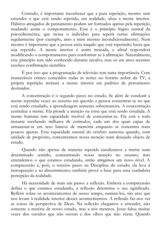 Contudo, é importante reconhecer que a pura repetição, mesmo sem
entender o que está sendo repetido, em realidade, afeta a mente interior.
Hábitos arraigados de pensamento podem ser formados apenas pela repetição,
mudando assim o comportamento. Esse é o princípio lógico central da
psicocibernética, que treina o indivíduo para repetir certas afirmações
regularmente (por exemplo, amo a mim mesmo incondicionalmente). Nem
mesmo é importante que a pessoa creia naquilo que está repetindo; basta que
seja repetido. A mente interior é assim treinada, e afinal responderá
modificando o comportamento para conformar-se à afirmação. Naturalmente,
este princípio tem sido conhecido durante séculos, mas só em anos recentes
recebeu confirmação científica.
É por isso que a programação de televisão tem tanta importância. Com
inumeráveis crimes cometidos todas as noites no horário nobre da TV, a
própria repetição treinará a mente interior em padrões de pensamento
destruidor.
A concentração é o segundo passo no estudo. Se além de conduzir a
mente repetidas vezes ao assunto em questão a pessoa concentrar-se no que
está sendo estudado, a aprendizagem aumenta sobremaneira. A concentração
centraliza a mente. Ela prende a atenção na coisa que está sendo estudada. A
mente humana tem capacidade incrível de concentrar-se. Ela está a todo
instante recebendo milhares de estímulos, cada um dos quais capaz de
armazenar-se em seus bancos de memória enquanto se concentra nuns
poucos apenas. Esta capacidade natural do cérebro aumenta quando, com
unidade de propósito, concentramos nossa atenção num desejado objeto de
estudo.
Quando não apenas de maneira repetida canalizamos a mente num
determinado sentido, concentrando nossa atenção no assunto, mas
entendemos o que estamos estudando, então atingimos um novo nível. A
compreensão é, pois, o terceiro passo na Disciplina do estudo; ela leva à
introspecção e ao discernimento; também provê a base para uma verdadeira
percepção da realidade.
Há necessidade de mais um passo: a reflexão. Embora a compreensão
defina o que estamos estudando, a reflexão determina o seu significado.
Refletir sobre os acontecimentos de nosso tempo, ruminá-los, são atos que
nos levam à realidade interior desses acontecimentos. A reflexão faz-nos ver
as coisas da perspectiva de Deus. Na reflexão chegamos a entender, não
somente a matéria de nosso estudo, mas a nós mesmos. Jesus falou muitas
vezes dos ouvidos que não ouvem e dos olhos que não vêem. Quando
 
