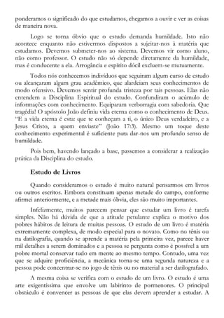 ponderamos o significado do que estudamos, chegamos a ouvir e ver as coisas
de maneira nova.
Logo se torna óbvio que o estudo demanda humildade. Isto não
acontece enquanto não estivermos dispostos a sujeitar-nos à matéria que
estudamos. Devemos submeter-nos ao sistema. Devemos vir como aluno,
não como professor. O estudo não só depende diretamente da humildade,
mas é conducente a ela. Arrogância e espírito dócil excluem-se mutuamente.
Todos nós conhecemos indivíduos que seguiram algum curso de estudo
ou alcançaram algum grau acadêmico, que alardeiam seus conhecimentos de
modo ofensivo. Devemos sentir profunda tristeza por tais pessoas. Elas não
entendem a Disciplina Espiritual do estudo. Confundiram o acúmulo de
informações com conhecimento. Equiparam verborragia com sabedoria. Que
tragédia! O apóstolo João definiu vida eterna como o conhecimento de Deus.
“E a vida eterna é esta: que te conheçam a ti, o único Deus verdadeiro, e a
Jesus Cristo, a quem enviaste” (João 17:3). Mesmo um toque deste
conhecimento experimental é suficiente para dar-nos um profundo senso de
humildade.
Pois bem, havendo lançado a base, passemos a considerar a realização
prática da Disciplina do estudo.
Estudo de Livros
Quando consideramos o estudo é muito natural pensarmos em livros
ou outros escritos. Embora constituam apenas metade do campo, conforme
afirmei anteriormente, e a metade mais óbvia, eles são muito importantes.
Infelizmente, muitos parecem pensar que estudar um livro é tarefa
simples. Não há dúvida de que a atitude petulante explica o motivo dos
pobres hábitos de leitura de muitas pessoas. O estudo de um livro é matéria
extremamente complexa, de modo especial para o novato. Como no tênis ou
na datilografia, quando se aprende a matéria pela primeira vez, parece haver
mil detalhes a serem dominados e a pessoa se pergunta como é possível a um
pobre mortal conservar tudo em mente ao mesmo tempo. Contudo, uma vez
que se adquire proficiência, a mecânica torna-se uma segunda natureza e a
pessoa pode concentrar-se no jogo de tênis ou no material a ser datilografado.
A mesma coisa se verifica com o estudo de um livro. O estudo é uma
arte exigentíssima que envolve um labirinto de pormenores. O principal
obstáculo é convencer as pessoas de que elas devem aprender a estudar. A
 