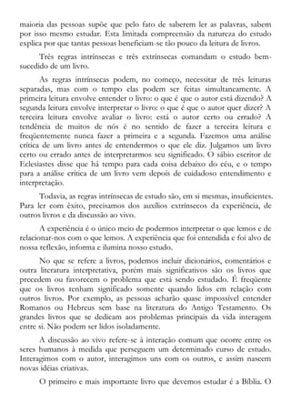 maioria das pessoas supõe que pelo fato de saberem ler as palavras, sabem
por isso mesmo estudar. Esta limitada compreensão da natureza do estudo
explica por que tantas pessoas beneficiam-se tão pouco da leitura de livros.
Três regras intrínsecas e três extrínsecas comandam o estudo bem-
sucedido de um livro.
As regras intrínsecas podem, no começo, necessitar de três leituras
separadas, mas com o tempo elas podem ser feitas simultaneamente. A
primeira leitura envolve entender o livro: o que é que o autor está dizendo? A
segunda leitura envolve interpretar o livro: o que é que o autor quer dizer? A
terceira leitura envolve avaliar o livro: está o autor certo ou errado? A
tendência de muitos de nós é no sentido de fazer a terceira leitura e
freqüentemente nunca fazer a primeira e a segunda. Fazemos uma análise
crítica de um livro antes de entendermos o que ele diz. Julgamos um livro
certo ou errado antes de interpretarmos seu significado. O sábio escritor de
Eclesiastes disse que há tempo para cada coisa debaixo do céu, e o tempo
para a análise crítica de um livro vem depois de cuidadoso entendimento e
interpretação.
Todavia, as regras intrínsecas de estudo são, em si mesmas, insuficientes.
Para ler com êxito, precisamos dos auxílios extrínsecos da experiência, de
outros livros e da discussão ao vivo.
A experiência é o único meio de podermos interpretar o que lemos e de
relacionar-nos com o que lemos. A experiência que foi entendida e foi alvo de
nossa reflexão, informa e ilumina nosso estudo.
No que se refere a livros, podemos incluir dicionários, comentários e
outra literatura interpretativa, porém mais significativos são os livros que
precedem ou favorecem o problema que está sendo estudado. É freqüente
que os livros tenham significado somente quando lidos em relação com
outros livros. Por exemplo, as pessoas acharão quase impossível entender
Romanos ou Hebreus sem base na literatura do Antigo Testamento. Os
grandes livros que se dedicam aos problemas principais da vida interagem
entre si. Não podem ser lidos isoladamente.
A discussão ao vivo refere-se à interação comum que ocorre entre os
seres humanos à medida que perseguem um determinado curso de estudo.
Interagimos com o autor, interagimos uns com os outros, e assim nascem
novas idéias criativas.
O primeiro e mais importante livro que devemos estudar é a Bíblia. O
 