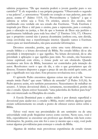 salmista perguntou: “De que maneira poderá o jovem guardar puro o seu
caminho?” E ele respondeu à sua própria pergunta: “Observando-o segundo
a tua palavra”, e acrescentou: “Guardo no coração as tuas palavras, para não
pecar, contra ti” (Salmo 111:9, 11). Provavelmente a “palavra” a que o
salmista se refere seja a Torá. Os cristãos, através dos séculos, têm
confirmado esta verdade em seu estudo das Escrituras. “Toda Escritura é
inspirada por Deus e útil para o ensino, para a repreensão, para a correção,
para a educação na justiça, a fim de que o homem de Deus seja perfeito e
perfeitamente habilitado para toda boa obra” (2 Timóteo 3:16, 17). Observe
que o propósito central não é pureza doutrinária (embora esta, sem dúvida,
esteja envolvida) mas a transformação interior. Quando vamos à Escritura
vamos para ser transformados, não para acumular informações.
Devemos entender, porém, que existe uma vasta diferença entre o
estudo bíblico e a leitura devocional da Bíblia. No estudo bíblico dá-se alta
prioridade à interpretação: o que significa. Na leitura devocional, dá-se alta
prioridade à aplicação: o que significa para mim. No estudo, não buscamos
êxtase espiritual; com efeito, o êxtase pode ser um obstáculo. Quando
estudamos um livro da Bíblia, buscamos ser controlados pela intenção do
autor. Resolvemos ouvir o que ele diz, e não o que gostaríamos que ele
dissesse. Estamos dispostos a pagar o preço de um dia estéril após outro, até
que o significado nos seja claro. Este processo revoluciona-nos a vida.
O apóstolo Pedro encontrou algumas coisas nas epí stolas de “nosso
amado irmão Paulo” que eram “difíceis de entender” (2 Pedro 3:15,16). Se
Pedro pensou assim, nós também pensaremos. Necessitamos de trabalhar no
assunto. A leitura devocional diária é, certamente, recomendável, porém ela
não é estudo. Quem estiver buscando “uma palavrinha do Senhor para hoje”
não está interessado na Disciplina do estudo.
A Escola Dominical para o adulto médio é por demais superficial e
devocional para ajudar-nos a estudar a Bíblia, muito embora algumas igrejas
creiam suficientemente no estudo a ponto de oferecer cursos sérios sobre a
Bíblia.
Talvez você more nas proximidades de um seminário ou de uma
universidade onde pode freqüentar cursos como ouvinte. Neste caso, você é
feliz, especialmente se encontrar um professor que distribua vida bem como
informações. Se, porém, esse não for o caso (e mesmo que o seja), você pode
tomar algumas providências para começar o estudo da Bíblia.
Algumas de minhas mais proveitosas experiências de estudo vieram
 