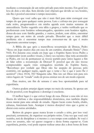 mediante a estruturação de um retiro privado para mim mesmo. Em geral isto
leva de dois a três dias. Sem dúvida você objetará que devido ao seu horário,
não lhe é possível encontrar o tempo necessário.
Quero que você saiba que não é mais fácil para mim conseguir esse
tempo do que para qualquer outra pessoa. Luto e esforço-me por conseguir
cada retiro, programando-o em minha agenda com muitas semanas de
antecedência. Tenho sugerido esta idéia a grupos, e tenho verificado que os
profissionais com horários sobrecarregados, operários com horários rígidos,
donas-de-casa com família grandes, e outros, podem, com efeito, encontrar
tempo para um retiro de estudo privado. Descobri que o mais difícil
problema não é encontrar tempo mas convencer-me de que é muito
importante encontrar tempo.
A Bíblia diz que após a maravilhosa ressurreição de Dorcas, Pedro
“ficou em Jope muitos dias em casa de um curtidor, chamado Simão” (Atos
9:43). Foi durante essa estada em Jope que o Espírito Santo levou Pedro a
compreender (com auxílios visuais, é claro) seu racismo. Que teria acontecido
se Pedro, em vez de permanecer aí, tivesse partido para vários lugares a fim
de falar sobre a ressurreição de Dorcas? É possível que ele não tivesse
compreendido aquela visão esmagadora recebida do Espírito Santo,
“Reconheço por verdade que Deus não faz acepção de pessoas; pelo
contrário, em qualquer nação, aquele que o teme e faz o que é justo lhe é
aceitável” (Atos 10:34, 35)? Ninguém sabe. Mas isto sei: Deus tem para nós
vários lugares de “estada” onde ele possa ensinar-nos de um modo especial.
Para muitos, um fim de semana é uma boa oportunidade para tal
experiência.
Outros podem arranjar algum tempo no meio da semana. Se apenas um
dia for possível, com freqüência o domingo é excelente.
O melhor lugar é o que estiver longe de casa. Deixar a casa não só nos
liberta do telefone e das responsabilidades domésticas, mas também dispõe
nossa mente para uma atitude de estudo. Alguns locais como hotéis, chalés,
cabanas, funcionam bem. Acampar é menos desejável visto que a gente se
distrai com outras atividades.
Retiros de grupos quase nunca levam o estudo a sério, por isso você
precisará, certamente, de organizar seu próprio retiro. Uma vez que você está
sozinho, terá de disciplinar a si mesmo e a seu tempo com cuidado. Se você é
novo no assunto, não vai querer exagerar e dessa forma esgotar-se. Com
experiência, porém, você pode esperar realizar umas dez a doze horas de bom
 