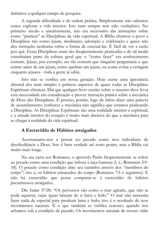 daríamos a qualquer campo de pesquisa.
A segunda dificuldade é de ordem prática. Simplesmente não sabemos
como explorar a vida interior. Isto nem sempre tem sido verdadeiro. No
primeiro século e anteriormente, não era necessário dar instruções sobre
como “praticar” as Disciplinas da vida espiritual. A Bíblia chamou o povo a
Disciplinas tais como jejum, meditação, adoração e celebração e quase não
deu instrução nenhuma sobre a forma de executá-las. É fácil de ver a razão
por quê. Essas Disciplinas eram tão freqüentemente praticadas e de tal modo
constituíam parte da cultura geral que o “como fazer” era conhecimento
comum. Jejuar, por exemplo, era tão comum que ninguém perguntaria o que
comer antes de um jejum, como quebrar um jejum, ou como evitar a vertigem
enquanto jejuava - toda a gente já sabia.
Isto não se verifica em nossa geração. Hoje existe uma ignorância
abismal dos mais simples e práticos aspectos de quase todas as Disciplinas
Espirituais clássicas. Daí que qualquer livro escrito sobre o assunto deve levar
essa necessidade em consideração e prover instrução prática sobre a mecânica
de Deus das Disciplinas. É preciso, porém, logo de início dizer uma palavra
de acautelamento: conhecer a mecânica não significa que estamos praticando
a Disciplina. As Disciplinas Espirituais são uma realidade interior e espiritual,
e a atitude interior do coração é muito mais decisiva do que a mecânica para
se chegar à realidade da vida espiritual.
A Escravidão de Hábitos arraigados
Acostumamo-nos a pensar no pecado como atos individuais de
desobediência a Deus. Isto é bem verdade até certo ponto, mas a Bíblia vai
muito mais longe.
Na sua carta aos Romanos, o apóstolo Paulo freqüentemente se refere
ao pecado como uma condição que infesta a raça humana (i. é., Romanos 3:9-
18). O pecado como condição abre seu caminho através dos “membros do
corpo”; isto é, os hábitos enraizados do corpo (Romanos 7:5 e seguintes). E
não há escravidão que possa comparar-se à escravidão de hábitos
pecaminosos arraigados.
Diz Isaías 57:20: “Os perversos são como o mar agitado, que não se
pode aquietar, cujas águas lançam de si lama e lodo.” O mar não necessita
fazer nada de especial para produzir lama e lodo; isto é o resultado de seus
movimentos naturais. É o que também se verifica conosco quando nos
achamos sob a condição de pecado. Os movimentos naturais de nossas vidas
 