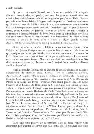 estudo cada dia.
Que deve você estudar? Isso depende de sua necessidade. Não sei quais
são suas necessidades; sei, porém, que uma das grandes necessidades dos
cristãos hoje é simplesmente da leitura de grandes porções da Bíblia. Grande
parte de nossa leitura bíblica é fragmentada e esporádica. Conheço estudantes
que fizeram cursos de Bíblia e nunca leram, nem mesmo como um todo, o
livro da Bíblia que estava sendo estudado. Considere pegar um grande livro da
Bíblia, como Gênesis ou Jeremias, e lê-lo do começo ao fim. Observe a
estrutura e o desenvolvimento do livro. Note áreas de dificuldades e volte a
elas mais tarde. Anote os pensamentos e as impressões. Às vezes é bom
combinar o estudo da Bíblia com o estudo de algum grande clássico
devocional. Essas experiências de retiro podem transformar sua vida.
Outro método de estudar a Bíblia é tomar um livro menor, como
Efésios ou 1 João, e lê-lo por inteiro, todos os dias, durante um mês. Mais do
que qualquer outro esforço isolado, isto porá em sua mente a estrutura do
livro. Leia-o sem tentar encaixá-lo em categorias estabelecidas. Espere ouvir
coisas novas em novas formas. Mantenha um diário de suas descobertas. No
desenrolar desses estudos, obviamente você desejará fazer uso dos melhores
auxílios disponíveis.
Além de estudar a Bíblia, não se esqueça de estudar alguns dos clássicos
experienciais da literatura cristã. Comece com as Confissões de Sto.
Agostinho. A seguir, volte-se para a Imitação de Cristo, de Thomas de
Kempis. Não negligencie The Practice of the Presence of God (Prática da
Presença de Deus), do Irmão Lawrence. Para maior prazer, leia The Little
Flowers of St. Francis (As Florezinhas de S. Francisco), pelo Irmão Ugolino.
Talvez, a seguir, você desejasse algo um pouco mais pesado, como os
Pensamentos, de Pascal. Desfrute de Table Talks (Conversas à Mesa), de
Martinho Lutero, antes de entrar na Instituição da Religião Cristã, de Calvino.
Considere a leitura do pioneiro na escrita de diário religioso, The Journal of
George Fox (Diário de George Fox), ou talvez o mais conhecido Diário de
João Wesley. Leia com atenção A Serious Call to a Devout and Holy Life
(Apelo a uma Vida Devota e Santa), de William Law (as palavras dessa obra
trazem um tom contemporâneo). De autores do século vinte, leia A
Testament of Devotion (Testamento de Devoção), por Thomas Kelly; The
Cost of Discipleship (O Custo do Discipulado), por Dietrich Bonhoeffer, e A
Essência do Cristianismo Autêntico, de C. S. Lewis.
Cabe aqui uma palavra de advertência. Não se deixe vencer nem
desanimar pela quantia dos livros que não tenha lido. É provável que você
 