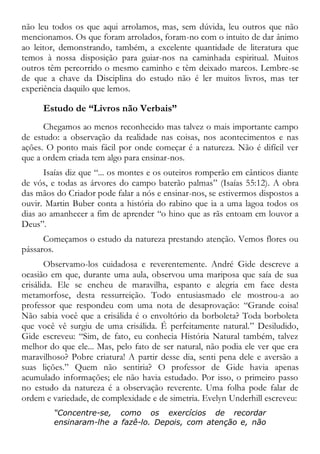não leu todos os que aqui arrolamos, mas, sem dúvida, leu outros que não
mencionamos. Os que foram arrolados, foram-no com o intuito de dar ânimo
ao leitor, demonstrando, também, a excelente quantidade de literatura que
temos à nossa disposição para guiar-nos na caminhada espiritual. Muitos
outros têm percorrido o mesmo caminho e têm deixado marcos. Lembre-se
de que a chave da Disciplina do estudo não é ler muitos livros, mas ter
experiência daquilo que lemos.
Estudo de “Livros não Verbais”
Chegamos ao menos reconhecido mas talvez o mais importante campo
de estudo: a observação da realidade nas coisas, nos acontecimentos e nas
ações. O ponto mais fácil por onde começar é a natureza. Não é difícil ver
que a ordem criada tem algo para ensinar-nos.
Isaías diz que “... os montes e os outeiros romperão em cânticos diante
de vós, e todas as árvores do campo baterão palmas” (Isaías 55:12). A obra
das mãos do Criador pode falar a nós e ensinar-nos, se estivermos dispostos a
ouvir. Martin Buber conta a história do rabino que ia a uma lagoa todos os
dias ao amanhecer a fim de aprender “o hino que as rãs entoam em louvor a
Deus”.
Começamos o estudo da natureza prestando atenção. Vemos flores ou
pássaros.
Observamo-los cuidadosa e reverentemente. André Gide descreve a
ocasião em que, durante uma aula, observou uma mariposa que saía de sua
crisálida. Ele se encheu de maravilha, espanto e alegria em face desta
metamorfose, desta ressurreição. Todo entusiasmado ele mostrou-a ao
professor que respondeu com uma nota de desaprovação: “Grande coisa!
Não sabia você que a crisálida é o envoltório da borboleta? Toda borboleta
que você vê surgiu de uma crisálida. É perfeitamente natural.” Desiludido,
Gide escreveu: “Sim, de fato, eu conhecia História Natural também, talvez
melhor do que ele... Mas, pelo fato de ser natural, não podia ele ver que era
maravilhoso? Pobre criatura! A partir desse dia, senti pena dele e aversão a
suas lições.” Quem não sentiria? O professor de Gide havia apenas
acumulado informações; ele não havia estudado. Por isso, o primeiro passo
no estudo da natureza é a observação reverente. Uma folha pode falar de
ordem e variedade, de complexidade e de simetria. Evelyn Underhill escreveu:
“Concentre-se, como os exercícios de recordar
ensinaram-lhe a fazê-lo. Depois, com atenção e, não
 