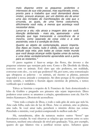 mais disperso entre os pequenos acidentes e
interesses de sua vida pessoal, mas equilibrado, ereto,
pronto para o trabalho que você demandará desse
mister, procure alcançar, por um distinto ato de amor
uma das miríades de manifestações da vida que o
circunda, as quais, de uma forma costumeira,
dificilmente você nota, a menos que aconteça você
necessitar delas.
Lance-se a ele; não atraia a imagem dele ara você.
Atenção deliberada - mais ata, apaixonada - uma
atenção que logo transcende a consciência de si
mesmo, como separada da coisa vista e a esta
assistindo; esta é a condição do êxito.
Quanto ao objeto de contemplação, pouco importa.
Dos Alpes ao inseto, tudo é válido, contanto que sua
atitude seja reta; pois todas as coisas neste mundo
que você deseja alcançar estão ligadas umas às outras,
e uma delas verdadeiramente apreendida será a porta
para as restantes.”
O passo seguinte é fazer-se amigo das flores, das árvores e das
pequenas criaturas que rastejam pela terra. Como o Dr. Doolittle da fábula,
converse com os animais. Está claro que não podemos, em realidade,
conversar com eles... ou será que podemos? Há, por certo, uma comunicação
que ultrapassa as palavras - os animais, até mesmo as plantas, parecem
responder à nossa amizade e compaixão. Sei disto porque já fiz experiências
neste sentido, e também o fizeram alguns cientistas de primeira, e temos
verificado que é verdadeiro.
Talvez as histórias a respeito de S. Francisco de Assis domesticando o
lobo de Gubbio e pregando aos pássaros não sejam improváveis. Disto
podemos estar certos: se amarmos a criação, aprenderemos com ela. Em Os
irmãos Karamazov, Dostoievski aconselhou:
“Ame toda a criação de Deus, o todo e cada grão de areia que nela há.
Ame cada folha, cada raio de luz de Deus. Ame os animais, ame as plantas,
ame tudo. Se você amar tudo, perceberá o mistério divino nas coisas.
Percebido o mistério, você poderá compreendê-lo melhor cada dia.”
Há, naturalmente, além da natureza muitos outros “livros” que
deveríamos estudar. Se você observar as relações que ocorrem entre os seres
humanos, receberá uma educação de nível pós-graduação. Veja, por exemplo,
quanto do que falamos visa a justificar nossas ações. Achamos quase
 
