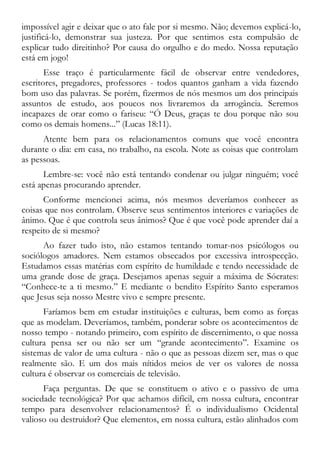 impossível agir e deixar que o ato fale por si mesmo. Não; devemos explicá-lo,
justificá-lo, demonstrar sua justeza. Por que sentimos esta compulsão de
explicar tudo direitinho? Por causa do orgulho e do medo. Nossa reputação
está em jogo!
Esse traço é particularmente fácil de observar entre vendedores,
escritores, pregadores, professores - todos quantos ganham a vida fazendo
bom uso das palavras. Se porém, fizermos de nós mesmos um dos principais
assuntos de estudo, aos poucos nos livraremos da arrogância. Seremos
incapazes de orar como o fariseu: “Ó Deus, graças te dou porque não sou
como os demais homens...” (Lucas 18:11).
Atente bem para os relacionamentos comuns que você encontra
durante o dia: em casa, no trabalho, na escola. Note as coisas que controlam
as pessoas.
Lembre-se: você não está tentando condenar ou julgar ninguém; você
está apenas procurando aprender.
Conforme mencionei acima, nós mesmos deveríamos conhecer as
coisas que nos controlam. Observe seus sentimentos interiores e variações de
ânimo. Que é que controla seus ânimos? Que é que você pode aprender daí a
respeito de si mesmo?
Ao fazer tudo isto, não estamos tentando tomar-nos psicólogos ou
sociólogos amadores. Nem estamos obsecados por excessiva introspecção.
Estudamos essas matérias com espírito de humildade e tendo necessidade de
uma grande dose de graça. Desejamos apenas seguir a máxima de Sócrates:
“Conhece-te a ti mesmo.” E mediante o bendito Espírito Santo esperamos
que Jesus seja nosso Mestre vivo e sempre presente.
Faríamos bem em estudar instituições e culturas, bem como as forças
que as modelam. Deveríamos, também, ponderar sobre os acontecimentos de
nosso tempo - notando primeiro, com espírito de discernimento, o que nossa
cultura pensa ser ou não ser um “grande acontecimento”. Examine os
sistemas de valor de uma cultura - não o que as pessoas dizem ser, mas o que
realmente são. E um dos mais nítidos meios de ver os valores de nossa
cultura é observar os comerciais de televisão.
Faça perguntas. De que se constituem o ativo e o passivo de uma
sociedade tecnológica? Por que achamos difícil, em nossa cultura, encontrar
tempo para desenvolver relacionamentos? É o individualismo Ocidental
valioso ou destruidor? Que elementos, em nossa cultura, estão alinhados com
 
