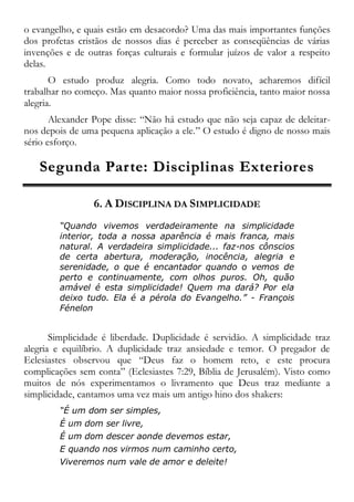 o evangelho, e quais estão em desacordo? Uma das mais importantes funções
dos profetas cristãos de nossos dias é perceber as conseqüências de várias
invenções e de outras forças culturais e formular juízos de valor a respeito
delas.
O estudo produz alegria. Como todo novato, acharemos difícil
trabalhar no começo. Mas quanto maior nossa proficiência, tanto maior nossa
alegria.
Alexander Pope disse: “Não há estudo que não seja capaz de deleitar-
nos depois de uma pequena aplicação a ele.” O estudo é digno de nosso mais
sério esforço.
SSeegguunnddaa PPaarrttee:: DDiisscciipplliinnaass EExxtteerriioorreess
6. A DISCIPLINA DA SIMPLICIDADE
“Quando vivemos verdadeiramente na simplicidade
interior, toda a nossa aparência é mais franca, mais
natural. A verdadeira simplicidade... faz-nos cônscios
de certa abertura, moderação, inocência, alegria e
serenidade, o que é encantador quando o vemos de
perto e continuamente, com olhos puros. Oh, quão
amável é esta simplicidade! Quem ma dará? Por ela
deixo tudo. Ela é a pérola do Evangelho.” - François
Fénelon
Simplicidade é liberdade. Duplicidade é servidão. A simplicidade traz
alegria e equilíbrio. A duplicidade traz ansiedade e temor. O pregador de
Eclesiastes observou que “Deus faz o homem reto, e este procura
complicações sem conta” (Eclesiastes 7:29, Bíblia de Jerusalém). Visto como
muitos de nós experimentamos o livramento que Deus traz mediante a
simplicidade, cantamos uma vez mais um antigo hino dos shakers:
“É um dom ser simples,
É um dom ser livre,
É um dom descer aonde devemos estar,
E quando nos virmos num caminho certo,
Viveremos num vale de amor e deleite!
 