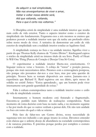 Ao adquirir a real simplicidade,
Não nos envergonhamos de viver e amar,
Voltar e voltar nosso deleite será,
Até que voltando, voltando,
Para o que é certo nos voltamos.”
A Disciplina cristã da simplicidade é uma realidade interior que resulta
num estilo de vida exterior. Tanto o aspecto interior como o exterior da
simplicidade são fundamentais. Enganamo-nos a nós mesmos se cremos que
podemos possuir a realidade interior sem que ela tenha um profundo efeito
sobre nosso modo de viver. A tentativa de demonstrar um estilo de vida
exterior de simplicidade sem a realidade interior conduz ao legalismo fatal.
A simplicidade começa no foco e na unidade interior. Significa viver a
partir do que Thomas Kelly chamou de “Centro Divino”. Kierkegaard captou
o núcleo da simplicidade cristã no intenso título de seu livro. Purify of Heart
Is Will One Thing (Pureza de Coração é Desejar Uma Só Coisa).
O experimentar a realidade interior liberta-nos exteriormente. O
linguajar torna-se veraz e honesto. A cobiça de “status” e posição passou,
porque não mais necessitamos deles. Paramos com a extravagância pomposa,
não porque não possamos dar-nos a esse luxo, mas por uma questão de
princípio. Nossos bens se tornam disponíveis aos outros. Juntamo-nos à
experiência que Richard E. Byrd registrou em seu diário, após meses de
solidão no estéril Ártico: “Estou aprendendo... que um homem pode viver
intensamente sem grande quantidade de coisas.”
Falta à cultura contemporânea tanto a realidade interior como o estilo
de vida de simplicidade exterior.
Internamente o homem moderno está fraturado e fragmentado.
Encontra-se perdido num labirinto de realizações competidoras. Num
momento ele toma decisões com base na razão sadia, e no momento seguinte
o faz por medo do que os outros venham a pensar dele. Ele não tem unidade
ou foco em torno do qual a vida se oriente.
Pelo fato de faltar-nos um Centro divino, nossa necessidade de
segurança tem-nos induzido a um apego insano às coisas. Devemos entender
com clareza que o ardente desejo de abundância na sociedade contemporânea
é de natureza psicótica. É psicótica porque perdeu por completo o contato
com a realidade.
 