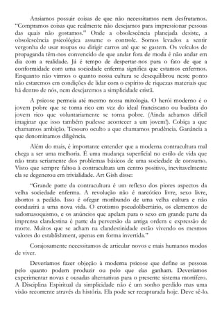 Ansiamos possuir coisas de que não necessitamos nem desfrutamos.
“Compramos coisas que realmente não desejamos para impressionar pessoas
das quais não gostamos.” Onde a obsolescência planejada desiste, a
obsolescência psicológica assume o controle. Somos levados a sentir
vergonha de usar roupas ou dirigir carros até que se gastem. Os veículos de
propaganda têm-nos convencido de que andar fora de moda é não andar em
dia com a realidade. Já é tempo de despertar-nos para o fato de que a
conformidade com uma sociedade enferma significa que estamos enfermos.
Enquanto não virmos o quanto nossa cultura se desequilibrou neste ponto
não estaremos em condições de lidar com o espírito de riquezas materiais que
há dentro de nós, nem desejaremos a simplicidade cristã.
A psicose permeia até mesmo nossa mitologia. O herói moderno é o
jovem pobre que se torna rico em vez do ideal franciscano ou budista do
jovem rico que voluntariamente se torna pobre. (Ainda achamos difícil
imaginar que isso também pudesse acontecer a um jovem!). Cobiça a que
chamamos ambição. Tesouro oculto a que chamamos prudência. Ganância a
que denominamos diligência.
Além do mais, é importante entender que a moderna contracultura mal
chega a ser uma melhoria. É uma mudança superficial no estilo de vida que
não trata seriamente dos problemas básicos de uma sociedade de consumo.
Visto que sempre faltou à contracultura um centro positivo, inevitavelmente
ela se degenerou em trivialidade. Art Gish disse:
“Grande parte da contracultura é um reflexo dos piores aspectos da
velha sociedade enferma. A revolução não é narcótico livre, sexo livre,
abortos a pedido. Isso é ofegar moribundo de uma velha cultura e não
conduzirá a uma nova vida. O erotismo pseudolibertário, os elementos de
sadomasoquismo, e os anúncios que apelam para o sexo em grande parte da
imprensa clandestina é parte da perversão da antiga ordem e expressão de
morte. Muitos que se acham na clandestinidade estão vivendo os mesmos
valores do establishment, apenas em forma invertida.”
Corajosamente necessitamos de articular novos e mais humanos modos
de viver.
Deveríamos fazer objeção à moderna psicose que define as pessoas
pelo quanto podem produzir ou pelo que elas ganham. Deveríamos
experimentar novas e ousadas alternativas para o presente sistema mortífero.
A Disciplina Espiritual da simplicidade não é um sonho perdido mas uma
visão recorrente através da história. Ela pode ser recapturada hoje. Deve sê-lo.
 