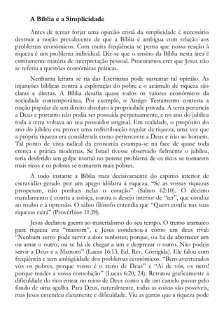 A Bíblia e a Simplicidade
Antes de tentar forjar uma opinião cristã da simplicidade é necessário
destruir a noção prevalecente de que a Bíblia é ambígua com relação aos
problemas econômicos. Com muita freqüência se pensa que nossa reação à
riqueza é um problema individual. Diz-se que o ensino da Bíblia nesta área é
estritamente matéria de interpretação pessoal. Procuramos crer que Jesus não
se referiu a questões econômicas práticas.
Nenhuma leitura sé ria das Escrituras pode sustentar tal opinião. As
injunções bíblicas contra a exploração do pobre e o acúmulo de riqueza são
claras e diretas. A Bíblia desafia quase todos os valores econômicos da
sociedade contemporânea. Por exemplo, o Antigo Testamento contesta a
noção popular de um direito absoluto à propriedade privada. A terra pertencia
a Deus e portanto não podia ser possuída perpetuamente, e no ano do jubileu
toda a terra voltava ao seu possuidor original. Em realidade, o propósito do
ano do jubileu era prover uma redistribuição regular da riqueza, uma vez que
a própria riqueza era considerada como pertencente a Deus e não ao homem.
Tal ponto de vista radical da economia estampa-se na face de quase toda
crença e prática modernas. Se Israel tivesse observado fielmente o jubileu,
teria desferido um golpe mortal no perene problema de os ricos se tornarem
mais ricos e os pobres se tornarem mais pobres.
A todo instante a Bíblia trata decisivamente do espírito interior de
escravidão gerado por um apego idólatra à riqueza. “Se as vossas riquezas
prosperam, não ponhais nelas o coração” (Salmo 62:10). O décimo
mandamento é contra a cobiça, contra o desejo interior de “ter”, que conduz
ao roubo e à opressão. O sábio filósofo entendia que “Quem confia nas suas
riquezas cairá” (Provérbios 11:28).
Jesus declarou guerra ao materialismo do seu tempo. O tremo aramaico
para riqueza era “mamom”, e Jesus condenou-a como um deus rival:
“Nenhum servo pode servir a dois senhores; porque, ou há de aborrecer um
ou amar o outro, ou se há de chegar a um e desprezar o outro. Não podeis
servir a Deus e a Mamom” (Lucas 16:13, Ed. Rev. Corrigida). Ele falou com
freqüência e sem ambigüidade dos problemas econômicos. “Bem-aventurados
vós os pobres, porque vosso é o reino de Deus” e “Ai de vós, os ricos!
porque tendes a vossa consolação” (Lucas 6:20, 24). Retratou graficamente a
dificuldade do rico entrar no reino de Deus como a de um camelo passar pelo
fundo de uma agulha. Para Deus, naturalmente, todas as coisas são possíveis,
mas Jesus entendeu claramente e dificuldade. Viu as garras que a riqueza pode
 