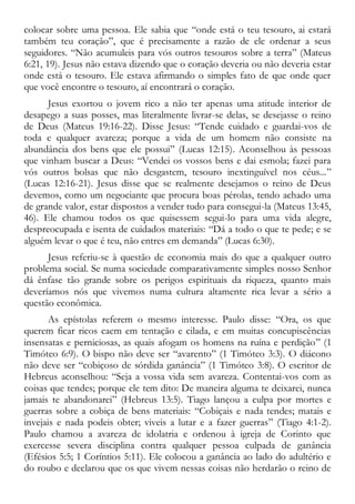 colocar sobre uma pessoa. Ele sabia que “onde está o teu tesouro, ai estará
também teu coração”, que é precisamente a razão de ele ordenar a seus
seguidores. “Não acumuleis para vós outros tesouros sobre a terra” (Mateus
6:21, 19). Jesus não estava dizendo que o coração deveria ou não deveria estar
onde está o tesouro. Ele estava afirmando o simples fato de que onde quer
que você encontre o tesouro, aí encontrará o coração.
Jesus exortou o jovem rico a não ter apenas uma atitude interior de
desapego a suas posses, mas literalmente livrar-se delas, se desejasse o reino
de Deus (Mateus 19:16-22). Disse Jesus: “Tende cuidado e guardai-vos de
toda e qualquer avareza; porque a vida de um homem não consiste na
abundância dos bens que ele possui” (Lucas 12:15). Aconselhou às pessoas
que vinham buscar a Deus: “Vendei os vossos bens e dai esmola; fazei para
vós outros bolsas que não desgastem, tesouro inextinguível nos céus...”
(Lucas 12:16-21). Jesus disse que se realmente desejamos o reino de Deus
devemos, como um negociante que procura boas pérolas, tendo achado uma
de grande valor, estar dispostos a vender tudo para consegui-la (Mateus 13:45,
46). Ele chamou todos os que quisessem segui-lo para uma vida alegre,
despreocupada e isenta de cuidados materiais: “Dá a todo o que te pede; e se
alguém levar o que é teu, não entres em demanda” (Lucas 6:30).
Jesus referiu-se à questão de economia mais do que a qualquer outro
problema social. Se numa sociedade comparativamente simples nosso Senhor
dá ênfase tão grande sobre os perigos espirituais da riqueza, quanto mais
deveríamos nós que vivemos numa cultura altamente rica levar a sério a
questão econômica.
As epístolas referem o mesmo interesse. Paulo disse: “Ora, os que
querem ficar ricos caem em tentação e cilada, e em muitas concupiscências
insensatas e perniciosas, as quais afogam os homens na ruína e perdição” (1
Timóteo 6:9). O bispo não deve ser “avarento” (1 Timóteo 3:3). O diácono
não deve ser “cobiçoso de sórdida ganância” (1 Timóteo 3:8). O escritor de
Hebreus aconselhou: “Seja a vossa vida sem avareza. Contentai-vos com as
coisas que tendes; porque ele tem dito: De maneira alguma te deixarei, nunca
jamais te abandonarei” (Hebreus 13:5). Tiago lançou a culpa por mortes e
guerras sobre a cobiça de bens materiais: “Cobiçais e nada tendes; matais e
invejais e nada podeis obter; viveis a lutar e a fazer guerras” (Tiago 4:1-2).
Paulo chamou a avareza de idolatria e ordenou à igreja de Corinto que
exercesse severa disciplina contra qualquer pessoa culpada de ganância
(Efésios 5:5; 1 Coríntios 5:11). Ele colocou a ganância ao lado do adultério e
do roubo e declarou que os que vivem nessas coisas não herdarão o reino de
 