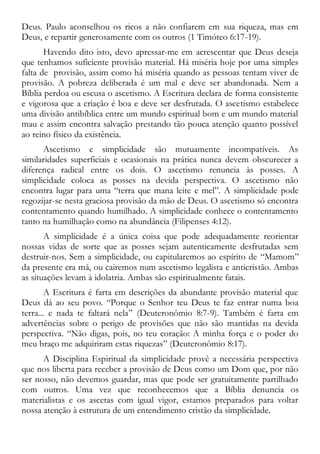 Deus. Paulo aconselhou os ricos a não confiarem em sua riqueza, mas em
Deus, e repartir generosamente com os outros (1 Timóteo 6:17-19).
Havendo dito isto, devo apressar-me em acrescentar que Deus deseja
que tenhamos suficiente provisão material. Há miséria hoje por uma simples
falta de provisão, assim como há miséria quando as pessoas tentam viver de
provisão. A pobreza deliberada é um mal e deve ser abandonada. Nem a
Bíblia perdoa ou escusa o ascetismo. A Escritura declara de forma consistente
e vigorosa que a criação é boa e deve ser desfrutada. O ascetismo estabelece
uma divisão antibíblica entre um mundo espiritual bom e um mundo material
mau e assim encontra salvação prestando tão pouca atenção quanto possível
ao reino físico da existência.
Ascetismo e simplicidade são mutuamente incompatíveis. As
similaridades superficiais e ocasionais na prática nunca devem obscurecer a
diferença radical entre os dois. O ascetismo renuncia às posses. A
simplicidade coloca as posses na devida perspectiva. O ascetismo não
encontra lugar para uma “terra que mana leite e mel”. A simplicidade pode
regozijar-se nesta graciosa provisão da mão de Deus. O ascetismo só encontra
contentamento quando humilhado. A simplicidade conhece o contentamento
tanto na humilhação como na abundância (Filipenses 4:12).
A simplicidade é a única coisa que pode adequadamente reorientar
nossas vidas de sorte que as posses sejam autenticamente desfrutadas sem
destruir-nos. Sem a simplicidade, ou capitularemos ao espírito de “Mamom”
da presente era má, ou cairemos num ascetismo legalista e anticristão. Ambas
as situações levam à idolatria. Ambas são espiritualmente fatais.
A Escritura é farta em descrições da abundante provisão material que
Deus dá ao seu povo. “Porque o Senhor teu Deus te faz entrar numa boa
terra... e nada te faltará nela” (Deuteronômio 8:7-9). Também é farta em
advertências sobre o perigo de provisões que não são mantidas na devida
perspectiva. “Não digas, pois, no teu coração: A minha força e o poder do
meu braço me adquiriram estas riquezas” (Deuteronômio 8:17).
A Disciplina Espiritual da simplicidade provê a necessária perspectiva
que nos liberta para receber a provisão de Deus como um Dom que, por não
ser nosso, não devemos guardar, mas que pode ser gratuitamente partilhado
com outros. Uma vez que reconhecemos que a Bíblia denuncia os
materialistas e os ascetas com igual vigor, estamos preparados para voltar
nossa atenção à estrutura de um entendimento cristão da simplicidade.
 